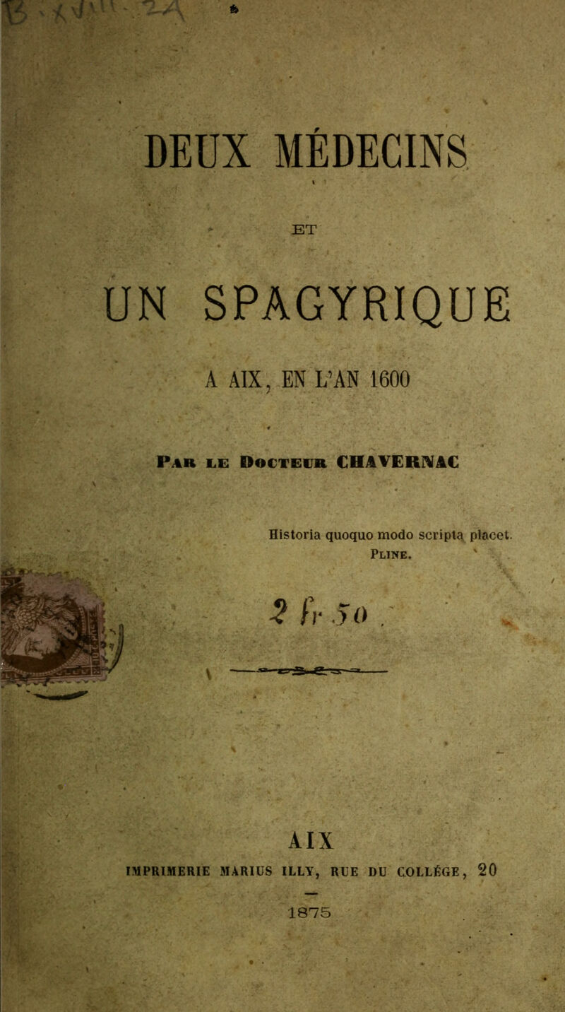 DEUX MÉDECINS UN SPAGYRIQUE A AIX, EN L’AN 1600 Pab le Doctevb CHAVERNâC Historia quoquo modo scripta placet. Pline. AIX IMPRIMERIE MARIÜS ILLY, RUE DU COLLÈGE, 20