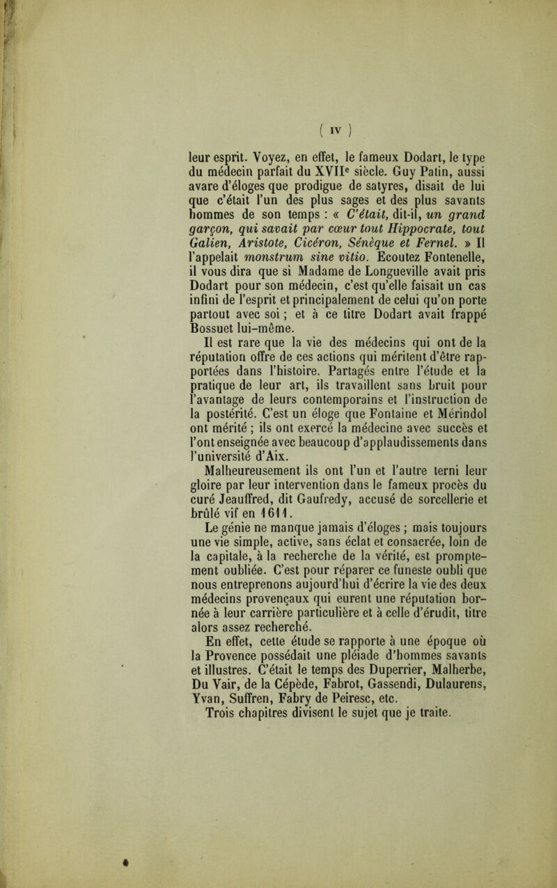 leur esprit. Voyez, en effet, le fameux Dodart, le type du médecin parfait du XVII® siècle. Guy Patin, aussi avare d’éloges que prodigue de satyres, disait de lui que c’était l’un des plus sages et des plus savants hommes de son temps : « C'était, dit-il, un grand garçon, qui savait par cœur tout Hippocrate, tout Galien, Aristote, Cicéron, Sénèque et Fernel. » Il l’appelait monstrum sine vitio. Ecoutez Fontenelle, il vous dira que si Madame de Longueville avait pris Dodart pour son médecin, c’est qu’elle faisait un cas infini de l’esprit et principalement de celui qu’on porte partout avec soi ; et à ce litre Dodart avait frappé Bossuet lui-même. Il est rare que la vie des médecins qui ont de la réputation offre de ces actions qui méritent d’être rap- portées dans l’histoire. Partagés entre l’étude et la pratique de leur art, ils travaillent sans bruit pour l’avantage de leurs contemporains et l’instruction de la postérité. C’est un éloge que Fontaine et Mérindol ont mérité ; ils ont exercé la médecine avec succès et l’ont enseignée avec beaucoup d’applaudissements dans l’université d’Aix. Malheureusement ils ont l’un et l’autre terni leur gloire par leur intervention dans le fameux procès du curé Jeauffred, dit Gaufredy, accusé de sorcellerie et brûlé vif en 1611. Le génie ne manque jamais d’éloges ; mais toujours une vie simple, active, sans éclat et consacrée, loin de la capitale, à la recherche de la vérité, est prompte- ment oubliée. C’est pour réparer ce funeste oubli que nous entreprenons aujourd’hui d’écrire la vie des deux médecins provençaux qui eurent une réputation bor- née à leur carrière particulière et à celle d’érudit, litre alors assez recherché. En effet, cette étude se rapporte à une époque où la Provence possédait une pléiade d’hommes savants et illustres. C’était le temps des Duperrier, Malherbe, Du Vair, de la Cépède, Fabrot, Gassendi, Dulaurens, Yvan, Suffren, Fabry de Peiresc, etc. Trois chapitres divisent le sujet que je traite.