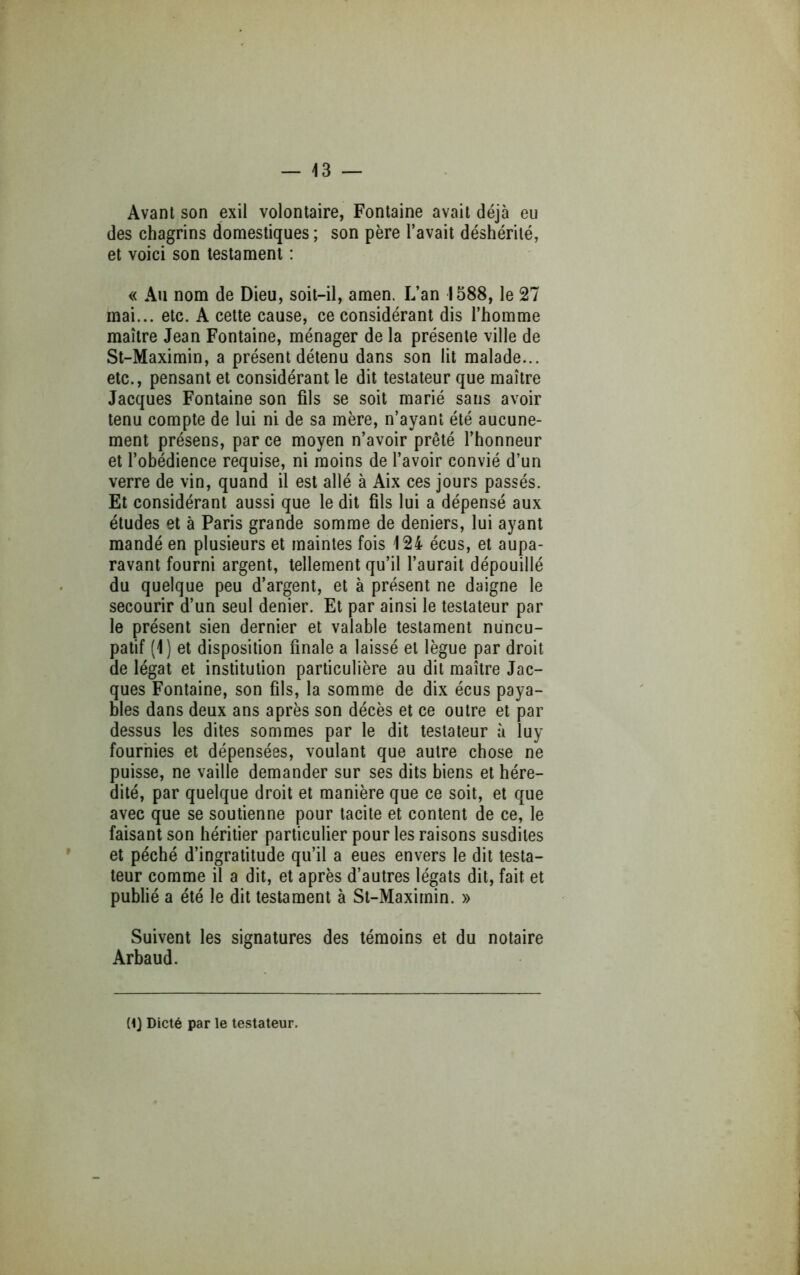 Avant son exil volontaire, Fontaine avait déjà eu des chagrins domestiques ; son père l’avait déshérité, et voici son testament : « Au nom de Dieu, soit-il, amen. L’an 1588, le 27 mai... etc. A cette cause, ce considérant dis l’homme maître Jean Fontaine, ménager de la présente ville de St-Maximin, a présent détenu dans son lit malade... etc., pensant et considérant le dit testateur que maître Jacques Fontaine son fils se soit marié sans avoir tenu compte de lui ni de sa mère, n’ayant été aucune- ment présens, par ce moyen n’avoir prêté l’honneur et l’obédience requise, ni moins de l’avoir convié d’un verre de vin, quand il est allé à Aix ces jours passés. Et considérant aussi que le dit fils lui a dépensé aux études et à Paris grande somme de deniers, lui ayant mandé en plusieurs et maintes fois 124 écus, et aupa- ravant fourni argent, tellement qu’il l’aurait dépouillé du quelque peu d’argent, et à présent ne daigne le secourir d’un seul denier. Et par ainsi le testateur par le présent sien dernier et valable testament nuncu- patif (1) et disposition finale a laissé et lègue par droit de légat et institution particulière au dit maître Jac- ques Fontaine, son fils, la somme de dix écus paya- bles dans deux ans après son décès et ce outre et par dessus les dites sommes par le dit testateur à luy fourbies et dépensées, voulant que autre chose ne puisse, ne vaille demander sur ses dits biens et héré- dité, par quelque droit et manière que ce soit, et que avec que se soutienne pour tacite et content de ce, le faisant son héritier particulier pour les raisons susdites et péché d’ingratitude qu’il a eues envers le dit testa- teur comme il a dit, et après d’autres légats dit, fait et publié a été le dit testament à St-Maximin. » Suivent les signatures des témoins et du notaire Arbaud. (1} Dicté par le testateur.