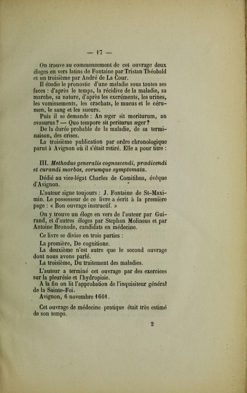 On trouve au commencement de cet ouvrage deux éloges en vers latins de Fontaine par Tristan Théobald et un troisième par André de La Cour. Il étudie le pronostic d’une maladie sous toutes ses faces : d’après le temps, la récidive de la maladie, sa marche, sa nature, d’après les excréments, les urines, les vomissements, les crachats, le mucus et le céru- men, le sang et les sueurs. Puis il se demande : An æger sit moriturum, an evasurus? — Quo tempore sit periturus æger? De la durée probable de la maladie, de sa termi- naison, des crises. La troisième publication par ordre chronologique parut à Avignon où il s’était retiré. Elle a pour titre : III. Methodus generalis cognoscendi, prœdicendi et curandi morbos, eorumque symptomata. Dédié au vice-légat Charles de Comitibus, évêque d’Avignon. L’auteur signe toujours : J. Fontaine de St-Maxi- min. Le possesseur de ce livre a écrit à la première page : « Bon ouvrage instructif. » On y trouve un éloge en vers de l’auteur par Gui- raud, et d’autres éloges par Stephan Molineus et par Antoine Bronode, candidats en médecine. Ce livre se divise en trois parties : La première. De cognitione. La deuxième n’est autre que le second ouvrage dont nous avons parlé. La troisième. Du traitement des maladies. L’auteur a terminé cet ouvrage par des exercices sur la pleurésie et l’hydropisie. A la fin on lit l’approbation de l’inquisiteur général de la Sainte-Foi. Avignon, 6 novembre 1601. Cet ouvrage de médecine pratique était très estimé de son temps.