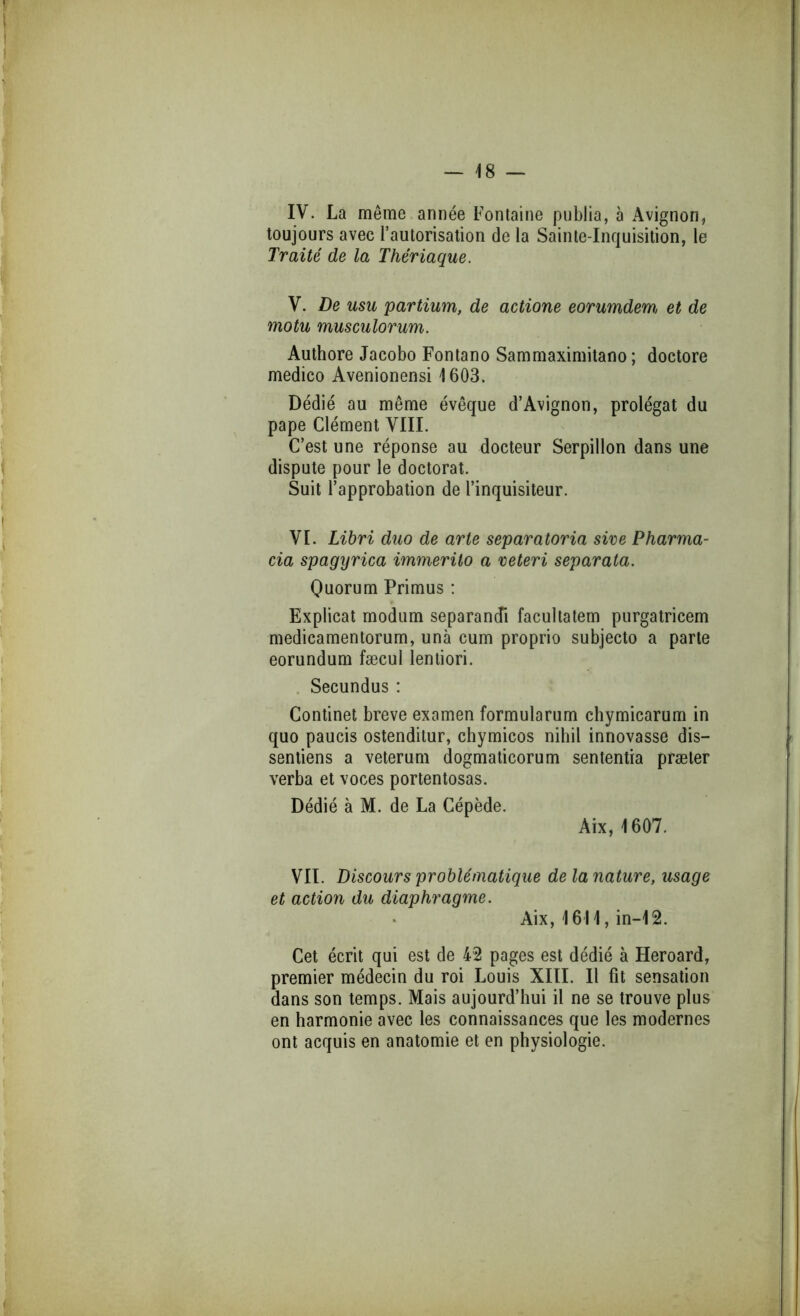 IV. La même année Fontaine publia, à Avignon, toujours avec l’autorisation de la Sainte-Inquisition, le Traité de la Thériaque. V. De usu partium, de actione eorumdem et de motu musculorum. Authore Jacobo Fontano Sammaximitaoo ; doctore medico Avenionensi 1603. Dédié au même évêque d’Avignon, prolégat du pape Clément VIII. C’est une réponse au docteur Serpillon dans une dispute pour le doctorat. Suit l’approbation de l’inquisiteur. VI. Libri duo de arle separatoria sire Pharma- cia spagyrica immerüo a veteri separata. Quorum Primus : Explicat rnodum separandi facultatem purgatricem medicamentorum, unà cum proprio subjecto a parte eorundum fæcul lentiori. . Secundus : Continet breve examen formularum chymicarum in quo paucis ostenditur, chymicos nibil innovasse dis- sentiens a veterum dogmaticorum sententia præter verba et voces portentosas. Dédié à M. de La Cépède. Aix, 1607. VII. Discours problématique de la nature, usage et action du diaphragme. Aix, 1611, in-12. Cet écrit qui est de 42 pages est dédié à Heroard, premier médecin du roi Louis XIII. Il fit sensation dans son temps. Mais aujourd’hui il ne se trouve plus en harmonie avec les connaissances que les modernes ont acquis en anatomie et en physiologie.