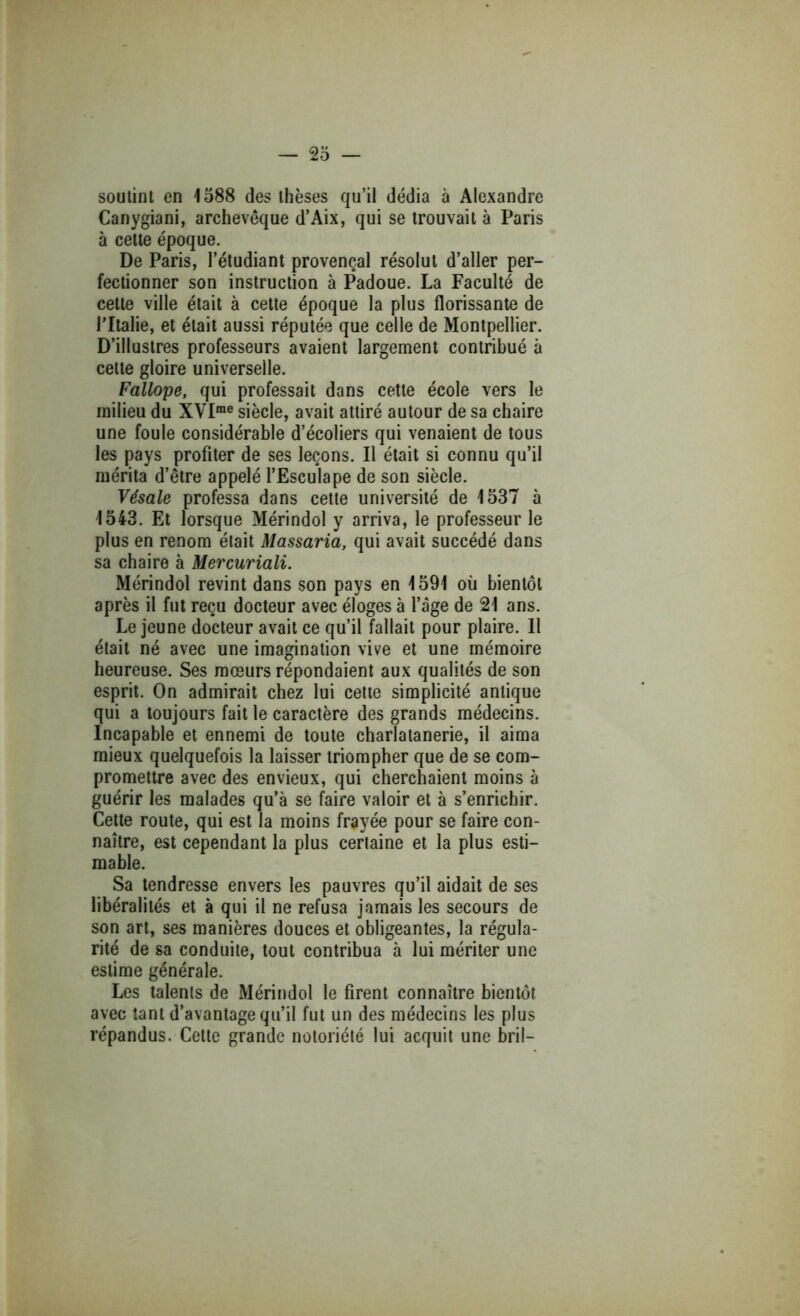 soutint en 1588 des thèses qu’il dédia à Alexandre Canygiani, archevêque d’Aix, qui se trouvait à Paris à celte époque. De Paris, l’étudiant provençal résolut d’aller per- fectionner son instruction à Padoue. La Faculté de cette ville était à cette époque la plus florissante de ritalie, et était aussi réputée que celle de Montpellier. D’illustres professeurs avaient largement contribué à cette gloire universelle. Fallope, qui professait dans cette école vers le milieu du XVI“® siècle, avait attiré autour de sa chaire une foule considérable d’écoliers qui venaient de tous les pays profiter de ses leçons. Il était si connu qu’il mérita d’être appelé l’Esculape de son siècle. Vésale professa dans cette université de 1537 à 1543. Et lorsque Mérindol y arriva, le professeur le plus en renom était Massaria, qui avait succédé dans sa chaire à Mercuriali. Mérindol revint dans son pays en 1591 où bientôt après il fut reçu docteur avec éloges à l’âge de 21 ans. Lejeune docteur avait ce qu’il fallait pour plaire. Il était né avec une imagination vive et une mémoire heureuse. Ses mœurs répondaient aux qualités de son esprit. On admirait chez lui celte simplicité antique qui a toujours fait le caractère des grands médecins. Incapable et ennemi de toute charlatanerie, il aima mieux quelquefois la laisser triompher que de se com- promettre avec des envieux, qui cherchaient moins à guérir les malades qu’à se faire valoir et à s’enrichir. Cette route, qui est la moins frayée pour se faire con- naître, est cependant la plus certaine et la plus esti- mable. Sa tendresse envers les pauvres qu’il aidait de ses libéralités et à qui il ne refusa jamais les secours de son art, ses manières douces et obligeantes, la régula- rité de sa conduite, tout contribua à lui mériter une estime générale. Les talents de Mérindol le firent connaître bientôt avec tant d’avantage qu’il fut un des médecins les plus répandus. Celte grande notoriété lui acquit une bril-