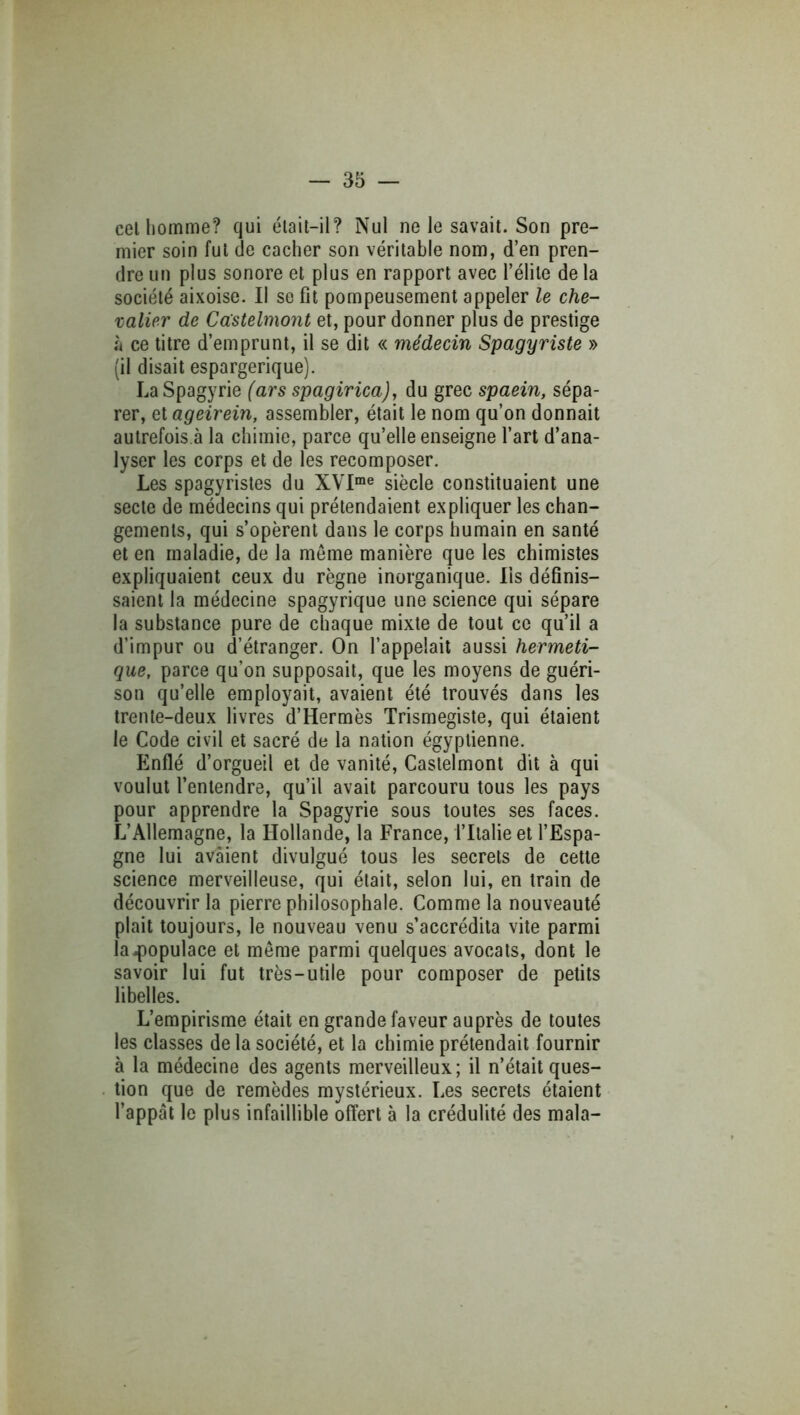 cel homme? qui élait-il? Nul ne le savait. Son pre- mier soin fut de cacher son véritable nom, d’en pren- dre un plus sonore et plus en rapport avec l’élite de la société aixoise. Il se fit pompeusement appeler le che- valier de Cccstelmont et, pour donner plus de prestige à ce titre d’emprunt, il se dit « médecin Spagyriste » (il disait espargerique). LaSpagyrie (ars spagirica), du grec spaein, sépa- rer, et ageirein, assembler, était le nom qu’on donnait autrefois,à la chimie, parce qu’elle enseigne l’art d’ana- lyser les corps et de les recomposer. Les spagyristes du XVI“« siècle constituaient une secte de médecins qui prétendaient expliquer les chan- gements, qui s’opèrent dans le corps humain en santé et en maladie, de la même manière que les chimistes expliquaient ceux du règne inorganique, lis définis- saient la médecine spagyrique une science qui sépare la substance pure de chaque mixte de tout ce qu’il a d’impur ou d’étranger. On l’appelait aussi herméti- que, parce qu’on supposait, que les moyens de guéri- son qu’elle employait, avaient été trouvés dans les trente-deux livres d’Hermès Trismegiste, qui étaient le Code civil et sacré de la nation égyptienne. Enflé d’orgueil et de vanité, Caslelmont dit à qui voulut l’entendre, qu’il avait parcouru tous les pays pour apprendre la Spagyrie sous toutes ses faces. L’Allemagne, la Hollande, la France, l’Italie et l’Espa- gne lui avaient divulgué tous les secrets de cette science merveilleuse, qui était, selon lui, en train de découvrir la pierre philosophale. Comme la nouveauté plait toujours, le nouveau venu s’accrédita vite parmi la4)opulace et même parmi quelques avocats, dont le savoir lui fut très-utile pour composer de petits libelles. L’empirisme était en grande faveur auprès de toutes les classes de la société, et la chimie prétendait fournir à la médecine des agents merveilleux; il n’était ques- tion que de remèdes mystérieux. Les secrets étaient l’appât le plus infaillible offert à la crédulité des mala-