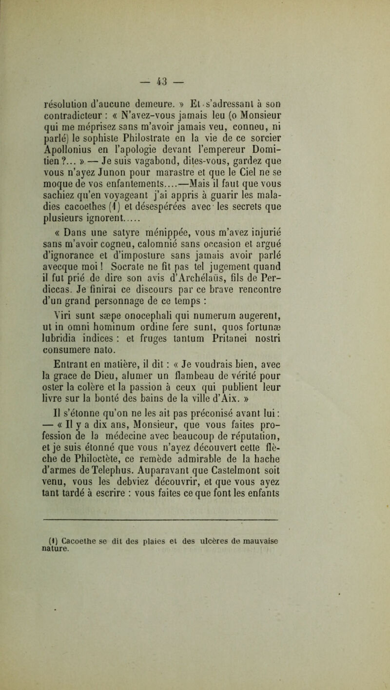 résolution d’aucune demeure. » El .s’adressant à son contradicteur : « N’avez-vous jamais leu (o Monsieur qui me méprisez sans m’avoir jamais veu, conneu, ni parlé) le sophiste Philostrate en la vie de ce sorcier Apollonius en l’apologie devant l’empereur Domi- tien ?... » — Je suis vagabond, dites-vous, gardez que vous n’ayez Junon pour marastre et que le Ciel ne se moque de vos enfantements....—Mais il faut que vous sachiez qu’en voyageant j’ai appris à guarir les mala- dies cacoelhes (1) et désespérées avec les secrets que plusieurs ignorent « Dans une satyre ménippée, vous m’avez injurié sans m’avoir cogneu, calomnié sans occasion et argué d’ignorance et d’imposture sans jamais avoir parlé avecque moi ! Socrate ne fit pas tel jugement quand il fut prié de dire son avis d’Archélaüs, fils de Per- diccas. Je finirai ce discours par ce brave rencontre d’un grand personnage de ce temps : Viri sunt sæpe onocephali qui numerum augerent, ut in Omni hominum ordine fere sunt, quos fortunæ lubridia indices : et fruges tantum Pritanei nostri consumere nato. Entrant en matière, il dit : « Je voudrais bien, avec la grâce de Dieu, alumer un flambeau de vérité pour osier la colère et la passion à ceux qui publient leur livre sur la bonté des bains de la ville d’Aix. » Il s’étonne qu’on ne les ait pas préconisé avant lui : — « Il y a dix ans. Monsieur, que vous faites pro- fession de la médecine avec beaucoup de réputation, et je suis étonné que vous n’ayez découvert cette flè- che de Philoctète, ce remède admirable de la bâche d’armes deTelephus. Auparavant que Castelmont soit venu, vous les debviez découvrir, et que vous ayez tant tardé à escrire : vous faites ce que font les enfants (1) Cacoethe se dit des plaies et des ulcères de mauvaise nature.