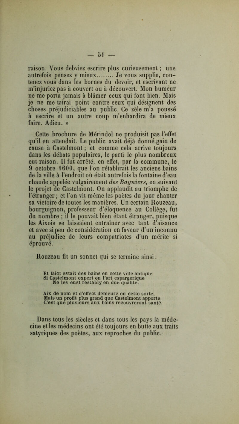 raison. Vous debviez escrire plus curieusement ; une autrefois pensez mieux Je vous supplie, con- tenez vous dans les bornes du devoir, et escrivant ne m’injuriez pas à couvert ou à découvert. Mon humeur ne me porta jamais à blâmer ceux qui font bien. Mais je ne me tairai point contre ceux qui désignent des choses préjudiciables au public. Ce zèle m’a poussé à escrire et un autre coup m’enhardira de mieux faire. Adieu. » Cette brochure de Mérindol ne produisit pas l’effet qu’il en attendait. Le public avait déjà donné gain de cause à Castelmont ; et comme cela arrive toujours dans les débats populaires, le parti le plus nombreux eut raison. Il fut arrêté, en effet, par la commune, le 9 octobre 1600, que l’on rétablirait les anciens bains de la ville à l’endroit où était autrefois la fontaine d’eau chaude appelée vulgairement des Bagniers, en suivant le projet de Castelmont. On applaudit au triomphe de l’étranger; et l’on vit même les poètes du jour chanter sa victoire de toutes les manières. Un certain Rouzeau, bourguignon, professeur d’éloquence au Collège, fut du nombre ; il le pouvait bien étant étranger, puisque les Aixois se laissaient entraîner avec tant d’aisance et avec si peu de considération en faveur d’un inconnu au préjudice de leurs compatriotes d’un mérite si éprouvé. Rouzeau fit un sonnet qui se termine ainsi: Et faict estait des bains en celte ville antique Si Castelmont expert en l’art espargerique Ne les eu St reslably en düe qualité. Aix de nom et d’effect demeure en cette sorte, Mais un profit plus grand que Castelmont apporte C’est que plusieurs aux bains recouvreront santé. Dans tous les siècles et dans tous les pays la méde- cine et les médecins ont été toujours en butte aux traits satyriques des poètes, aux reproches du public.