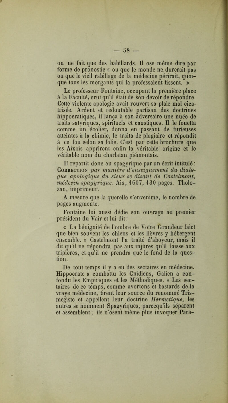 on ne fait que des babillards. II ose même dire par forme de pronoslic « ou que le monde ne durerait pas ou que le vieil rabillage de la médecine périrait, quoi- que tous les morgants qui la professaient fissent. » Le professeur Fontaine, occupant la première place à la Faculté, crut qu’il était de son devoir de répondre. Cette violente apologie avait rouvert sa plaie mal cica- trisée. Ardent et redoutable partisan des doctrines hippocratiques, il lança à son adversaire une nuée de traits satyriques, spirituels et caustiques. Il le fouetta comme un écolier, donna en passant de furieuses atteintes à la chimie, le traita de plagiaire et répondit à ce fou selon sa folie. C’est par cette brochure que les Aixois apprirent enfin la véritable origine et le véritable nom du charlatan piémontais. II repartit donc au spagyrique par un écrit intitulé; Correction par manière d’enseignement du dialo- gue apologique du sieur se disant de Castelmont, médecin spagyrique. Aix, 1607, 130 pages. Tholo- zan, imprimeur. A mesure que la querelle s’envenime, le nombre de pages augmente. Fontaine lui aussi dédie son ou'Tage au premier président du Vair et lui dit : « La bénignité de l’ombre de Votre Grandeur faict que bien souvent les chiens et les lièvres y hébergent ensemble. » Castelmont l’a traité d’aboyeur, mais il dit qu’il ne répondra pas aux injures qu’il laisse aux tripières, et qu’il ne prendra que le fond de la ques- tion. De tout temps il y a eu des sectaires en médecine. Hippocrate a combattu les Cnidiens, Galien a con- fondu les Empiriques et les Méthodiques. « Les sec- taires de ce temps, comme avortons et bastards de la vraye médecine, tirent leur source du renommé Tris- megiste et appellent leur doctrine Hermétique, les autres se nomment Spagyriques, parcequ’ils séparent et assemblent ; ils n’osent même plus invoquer Para-