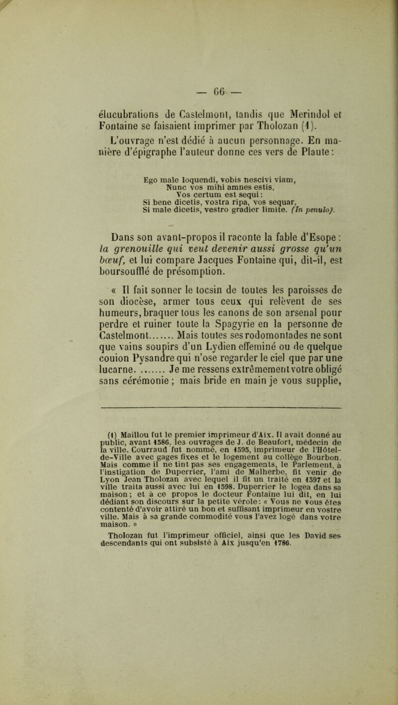 — G6. élucubrations Je Caslelmoni, tandis que MerinJol et Fontaine se faisaient imprimer par Tholozan (1). L’ouvrage n’est dédié à aucun personnage. En ma- nière d’épigraphe l’auteur donne ces vers de Plaute: Ego male loquendi, vobis nescivi viam, Nunc vos mihi amnes estis. Vos certum est sequi: Si bene dicetis, vostra ripa, vos sequar, Si male dicetis'vestro gradier limite. (In penulo/. Dans son avant-propos il raconte la fable d’Esope : la grenouille qui veut devenir aussi grosse qu’un bœuf, et lui compare Jacques Fontaine qui, dit-il, est boursoulïlé de présomption. « Il fait sonner le tocsin de toutes les paroisses de son diocèse, armer tous ceux qui relèvent de ses humeurs, braquer tous les canons de son arsenal pour perdre et ruiner toute la Spagyrie en la personne de Castelmont Mais toutes ses rodomontades ne sont que vains soupirs d’un Lydien efféminé ou de quelque couion Pysandre qui n’ose regarder le ciel que par une lucarne Je me ressens extrêmement votre obligé sans cérémonie ; mais bride en main je vous supplie. (1) Maillou fat le premier imprimeur d’Aix. II avait donné au public, avant 1586. les ouvrages de J. de Beaufort, médecin de la ville. Courtaud fut nommé, en 1595, imprimeur de l’Hôtel- de-Ville avec gages fixes et le logement au collège Bourbon. Mais comme il ne tint pas ses engagements, le Parlement, à l’instigation de Duperrier, l’ami de Malherbe, fit venir de Lyon Jean Tholozan avec lequel il fit un traité en 1597 et la ville traita aussi avec lui en 1598. Duperrier le logea dans sa maison; et à ce propos le docteur Fontaine lui dit, en lui dédiant son discours sur la petite vérole: « Vous ne vous êtes contenté d’avoir attiré un bon et suffisant imprimeur en vostre ville. Mais à sa grande commodité vous l’avez logé dans votre maison. » Tholozan fut l’imprimeur officiel, ainsi que les David ses descendants qui ont subsisté à Aix jusqu’en 1786.