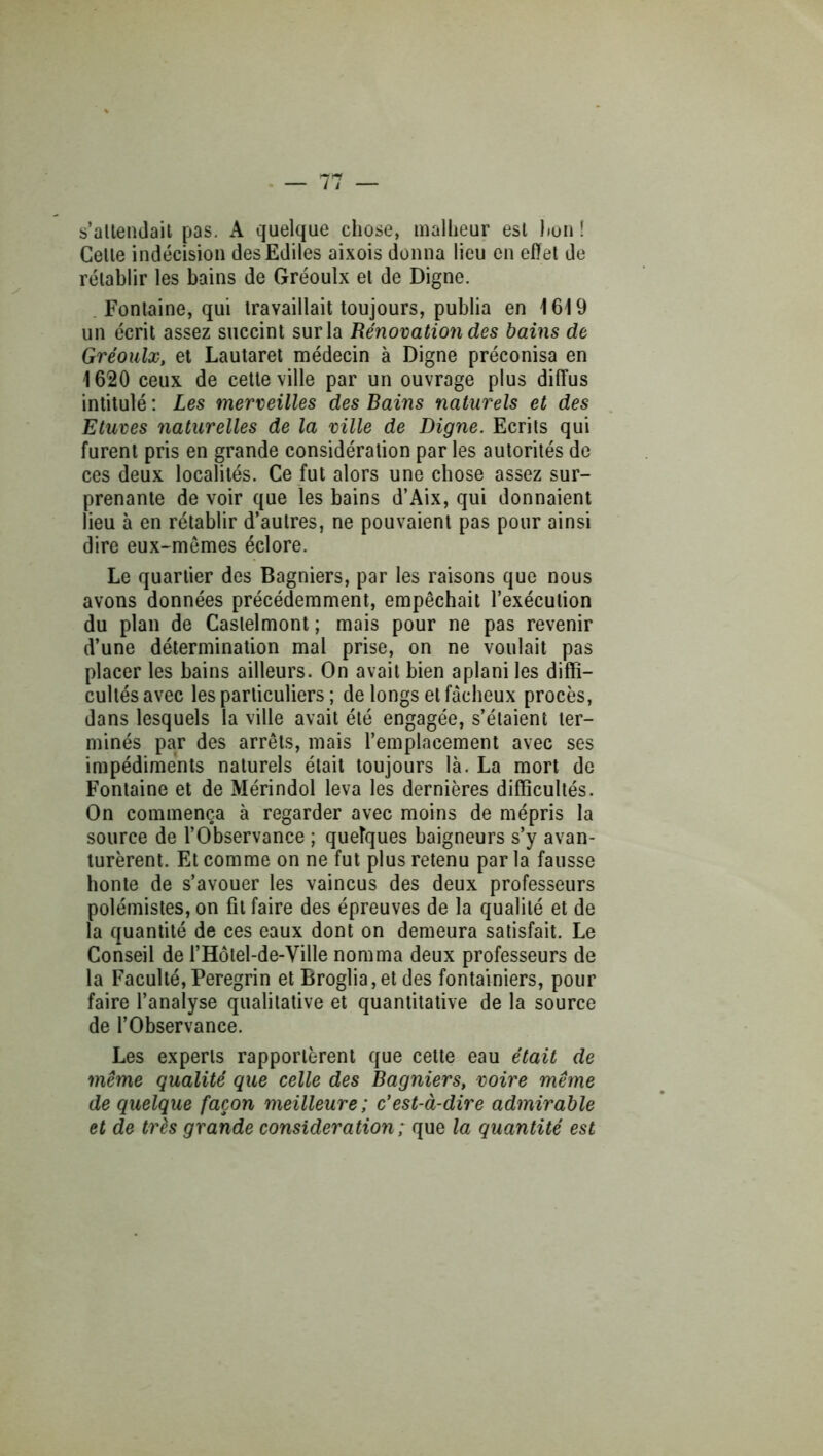 s’allenJail pas. A quelque chose, malheur est huii ! Celle indécision des Ediles aixois donna lieu en effel de rélablir les bains de Gréoulx el de Digne. Fontaine, qui travaillait toujours, publia en 1619 un écrit assez siiccint sur la Rénovation des bains de Gréoulx, et Lautaret médecin à Digne préconisa en 1620 ceux de cette ville par un ouvrage plus diffus intitulé : Les merveilles des Bains naturels et des Etuves naturelles de la ville de Digne. Ecrits qui furent pris en grande considération par les autorités de ces deux localités. Ce fut alors une chose assez sur- prenante de voir que les bains d’Aix, qui donnaient lieu à en rétablir d’aulres, ne pouvaient pas pour ainsi dire eux-mêmes éclore. Le quartier des Bagniers, par les raisons que nous avons données précédemment, empêchait l’exécution du plan de Castelmont ; mais pour ne pas revenir d’une détermination mal prise, on ne voulait pas placer les bains ailleurs. On avait bien aplani les diffi- cultés avec les particuliers ; de longs et fâcheux procès, dans lesquels la ville avait été engagée, s’étaient ter- minés par des arrêts, mais l’emplacement avec ses impédiments naturels était toujours là. La mort de Fontaine et de Mérindol leva les dernières difficultés. On commença à regarder avec moins de mépris la source de l’Observance ; queîques baigneurs s’y avan- turèrent. Et comme on ne fut plus retenu par la fausse honte de s’avouer les vaincus des deux professeurs polémistes, on fit faire des épreuves de la qualité et de la quantité de ces eaux dont on demeura satisfait. Le Conseil de l’Holel-de-Ville nomma deux professeurs de la Faculté,Peregrin et Broglia,et des fontainiers, pour faire l’analyse qualitative et quantitative de la source de l’Observance. Les experts rapportèrent que celte eau était de même qualité que celle des Bagniers, voire même de quelque façon meilleure; c'est-à-dire admirable et de très grande considération; que la quantité est