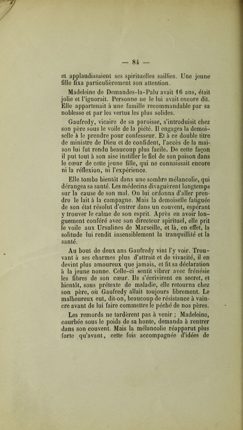 ei applaudissaient ses spirituelles saillies. Une jeune fille fixa particulièrement son attention. Madeleine de Demandes-la-Palu avait 16 ans, était jolie et l’ignorait. Personne ne le lui avait encore dit. Elle appartenait à une famille recommandable par sa noblesse et par les vertus les plus solides. Gaufredy, vicaire de sa paroisse, s’introduisit chez son père sous le voile de la piété. Il engagea la demoi- selle à le prendre pour confesseur. Et à ce double titre de ministre de Dieu et de confident, l’accès de la mai- son lui fut rendu beaucoup plus facile. De cette façon il put tout à son aise instiller le fiel de son poison dans le cœur de cette jeune fille, qui ne connaissait encore ni la réflexion, ni l’expérience. Elle tomba bientôt dans une sombre mélancolie, qui dérangea sa santé. Les médecins divaguèrent longtemps sur la cause de son mal. On lui ordonna d’aller pren- dre le lait à la campagne. Mais la demoiselle fatiguée de son état résolut d’entrer dans un couvent, espérant y trouver le calme de son esprit. Après en avoir lon- guement conféré avec son directeur spirituel, elle prit le voile aux Ursulines de Marseille, et là, en effet, la solitude lui rendit insensiblement la tranquillité et la santé. Au bout de deux ans Gaufredy vint l’y voir. Trou- vant à ses charmes plus d’attrait et de vivacité, il en devint plus amoureux que jamais, et fît sa déclaration à la jeune nonne. Celle-ci sentit vibrer avec frénésie les fibres de son cœur. Ils s’écrivirent en secret, et bientôt, sous prétexte de maladie, elle retourna chez son père, où Gaufredy allait toujours librement. Le malheureux eut, dit-on, beaucoup de résistance à vain- cre avant de lui faire commettre le péché de nos pères. Les remords ne tardèrent pas à venir ; Madeleine, courbée sous le poids de sa honte, demanda à rentrer dans son couvent. Mais la mélancolie réapparut plus forte qu’avant, cette fois accompagnée d’idées de