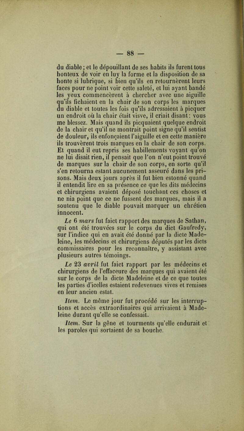 du diable ; et le dépouillant de ses habits ils furent tous honteux de voir en luy la forme et la disposition de sa honte si lubrique, si bien qu’ils en retournèrent leurs faces pour ne point voir cette saleté, et lui ayant bandé les yeux commencèrent à chercher avec une aiguille qu’ils fichaient en la chair de son corps les marques du diable et toutes les fois qu’ils adressaient à picquer un endroit où la chair était visve, il criait disant; vous me blessez. Mais quand ils picquaient quelque endroit de la chair et qu’il ne montrait point signe qu’il sentist de douleur, ils enfonçaient l’aiguille et en cette manière ils trouvèrent trois marques en la chair de son corps. Et quand il eut repris ses habillements voyant qu’on ne lui disait rien, il pensait que l’on n’eut point trouvé de marques sur la chair de son corps, en sorte qu’il s’en retourna estant aucunement asseuré dans les pri- sons. Mais deux jours après il fut bien estonné quand il entendit lire en sa présence ce que les dits médecins et chirurgiens avaient déposé touchant ces choses et ne nia point que ce ne fussent des marques, mais il a soutenu que le diable pouvait marquer un chrétien innocent. Le 6 mars fut faict rapport des marques de Sathan, qui ont été trouvées sur le corps du dict Gaufredy, sur l’indice qui en avait été donné par la dicte Made- leine, les médecins et chirurgiens députés parles dicls commissaires pour les reconnaître, y assistant avec plusieurs autres témoings. Le 23 avril fut faict rapport par les médecins et chirurgiens de l’effaceure des marques qui avaient été sur le corps de la dicte Madeleine et de ce que toutes les parties d’icelles estaient redevenues vives et remises en leur ancien estât. Item. Le même jour fut procédé sur les interrup- tions et accès extraordinaires qui arrivaient à Made- leine durant qu’elle se confessait. Itewj. Sur la gêne et tourments qu’elle endurait et les paroles qui sortaient de sa bouche.