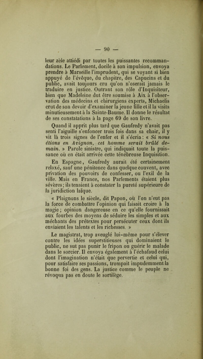 leur zèle attiédi par toutes les puissantes recomman- dations. Le Parlement, docile à son impulsion, envoya prendre à Marseille l’imprudent, qui se voyant si bien appuyé de l’évêque, du chapitre, des Capucins et du public, avait toujours cru qu’on n’oserait jamais le traduire en justice. Outrant son rôle d’inquisiteur, bien que Madeleine dut être soumise à Aix à l’obser- vation des médecins et chirurgiens experts, Michaelis crut de son devoir d’examiner la jeune fille et il la visita minutieusement à la Sainte-Baume. Il donne le résultat de ses constatations à la page 69 de son livre. Quand il apprit plus lard que Gaufredy n’avait pas senti l’aiguille s’enfoncer trois fois dans sa chair, il y vit là trois signes de l’enfer et il s’écria : « Si nous étions en Avignon, cet homme serait brûlé de- main. » Parole sinistre, qui indiquait toute la puis- sance où en était arrivée celte ténébreuse Inquisition. En Espagne, Gaufredy aurait été certainement relaxé, sauf une pénitence dans quelque couvent, avec privation des pouvoirs de confesser, ou l’exil de la ville. Mais en France, nos Parlements étaient plus sévères; ils tenaient à constater la pureté supérieure de la juridiction laïque. « Plaignons le siècle, dit Papon, où l’on n’eut pas la force de combattre l’opinion qui faisait croire à la magie ; opinion dangereuse en ce qu’elle fournissait aux fourbes des moyens de séduire les simples et aux méchants des prétextes pour persécuter ceux dont ils enviaient les talents et les richesses. » Le magistrat, trop aveuglé lui-même pour s’élever contre les idées superstitieuses qui dominaient le public, ne sut pas punir le fripon ou guérir le malade dans le sorcier. Il envoya également à l’échafaud celui dont l’imagination n’était que pervertie et celui qui, pour satisfaire ses passions, trompait impudemment la bonne foi des gens. La justice comme le peuple ne révoqua pas en doute le sortilège.