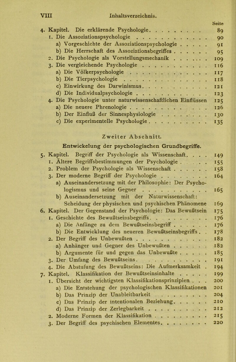 Seite 4. Kapitel. Die erklärende Psychologie 89 1. Die Assoziationspsychologie 90 a) Vorgeschichte der Assoziationspsychologie 91 b) Die Herrschaft des Assoziationsbegriffes 95 2. Die Psychologie als Vorstellungsmechanik 109 3. Die vergleichende Psychologie 116 a) Die Völkerpsychologie 117 b) Die Tierpsychologie 118 c) Einwirkung des Darwinismus. 121 d) Die Individualpsychologie 123 4. Die Psychologie unter naturwissenschaftlichen Einflüssen 125 a) Die neuere Phrenologie 126 b) Der Einfluß der Sinnesphysiologie ■ . . . 130 c) Die experimentelle Psychologie 135 Zweiter Abschnitt. Entwickelung der psychologischen Grundbegriffe. 5. Kapitel. Begriff der Psychologie als Wissenschaft. . . . 149 1. Altere Begriffsbestimmungen der Psychologie 155 2. Problem der Psychologie als Wissenschaft 158 3. Der moderne Begriff der Psychologie 164 a) Auseinandersetzung mit der Philosophie: Der Psycho- logismus und seine Gegner 165 b) Auseinandersetzung mit der Naturwissenschaft: Scheidung der physischen und psychischen Phänomene 169 6. Kapitel. Der Gegenstand der Psychologie: Das Bewußtsein 175 1. Geschichte des Bewußtseinsbegriffs. . 176 a) Die Anfänge zu dem Bewußtseinsbegriff 176 b) Die Entwicklung des neueren Bewußtseinsbegriffs . . 178 2. Der Begriff des Unbewußten 182 a) Anhänger und Gegner des Unbewußten 182 b) Argumente für und gegen das Unbewußte 185 3. Der Umfang des Bewußtseins 191 4. Die Abstufung des Bewußtseins: Die Aufmerksamkeit . 194 7. Kapitel. Klassifikation der Bewußtseinsinhalte 199 1. Übersicht der wichtigsten Klassifikationsprinzipien . . . 200 a) Die Entstehung der psychologischen Klassifikationen 201 b) Das Prinzip der Unableitbarkeit 204 c) Das Prinzip der intentionalen Beziehung 210 d) Das Prinzip der Zerlegbarkeit 212 2. Moderne Formen der Klassifikation 215 3. Der Begriff des psychischen Elementes 220