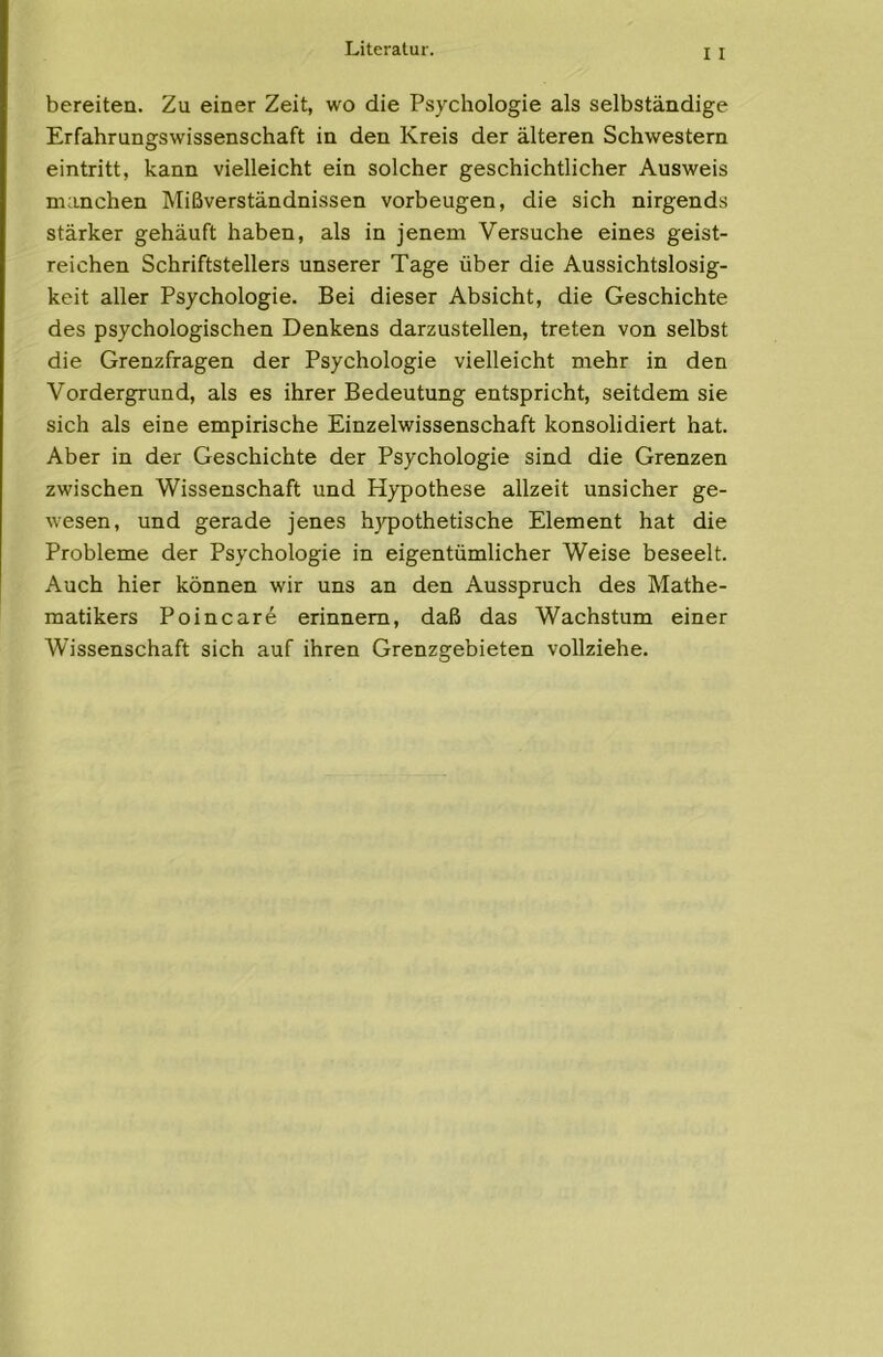 bereiten. Zu einer Zeit, wo die Psychologie als selbständige Erfahrungswissenschaft in den Kreis der älteren Schwestern eintritt, kann vielleicht ein solcher geschichtlicher Ausweis manchen Mißverständnissen Vorbeugen, die sich nirgends stärker gehäuft haben, als in jenem Versuche eines geist- reichen Schriftstellers unserer Tage über die Aussichtslosig- keit aller Psychologie. Bei dieser Absicht, die Geschichte des psychologischen Denkens darzustellen, treten von selbst die Grenzfragen der Psychologie vielleicht mehr in den Vordergrund, als es ihrer Bedeutung entspricht, seitdem sie sich als eine empirische Einzelwissenschaft konsolidiert hat. Aber in der Geschichte der Psychologie sind die Grenzen zwischen Wissenschaft und Hypothese allzeit unsicher ge- wesen, und gerade jenes hj'pothetische Element hat die Probleme der Psychologie in eigentümlicher Weise beseelt. Auch hier können wir uns an den Ausspruch des Mathe- matikers Poincare erinnern, daß das Wachstum einer Wissenschaft sich auf ihren Grenzgebieten vollziehe.