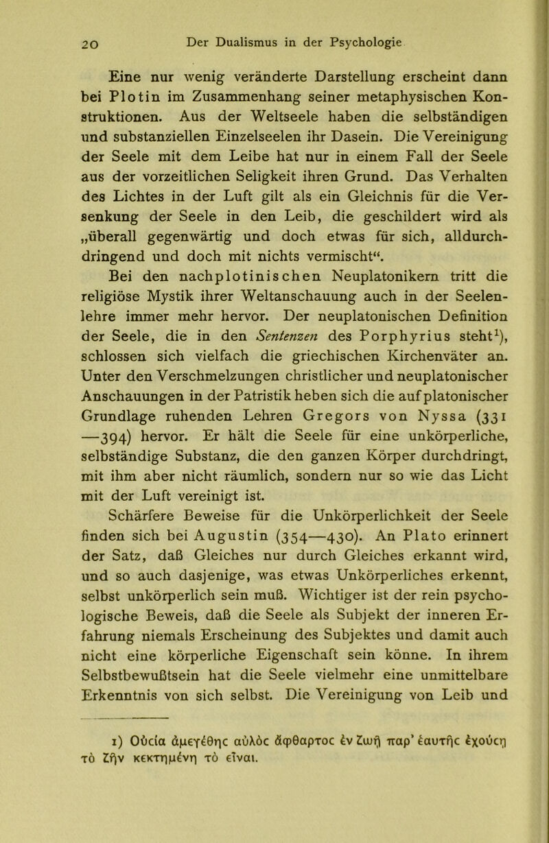 Eine nur wenig veränderte Darstellung erscheint dann bei Plot in im Zusammenhang seiner metaphysischen Kon- struktionen. Aus der Weltseele haben die selbständigen und substanziellen Einzelseelen ihr Dasein. Die Vereinigung der Seele mit dem Leibe hat nur in einem Fall der Seele aus der vorzeitlichen Seligkeit ihren Grund. Das Verhalten des Lichtes in der Luft gilt als ein Gleichnis für die Ver- senkung der Seele in den Leib, die geschildert wird als „überall gegenwärtig und doch etwas für sich, alldurch- dringend und doch mit nichts vermischt“. Bei den nachplotinis chen Neuplatonikem tritt die religiöse Mystik ihrer Weltanschauung auch in der Seelen- lehre immer mehr hervor. Der neuplatonischen Definition der Seele, die in den Sentenzejt des Porphyrius steht^), schlossen sich vielfach die griechischen Kirchenväter an. Unter den Verschmelzungen christlicher und neuplatonischer Anschauungen in der Patristik heben sich die auf platonischer Grundlage ruhenden Lehren Gregors von Nyssa {331 —394) hervor. Er hält die Seele für eine unkörperliche, selbständige Substanz, die den ganzen Körper durchdringt, mit ihm aber nicht räumlich, sondern nur so wie das Licht mit der Luft vereinigt ist. Schärfere Beweise für die Unkörperlichkeit der Seele finden sich bei Augustin (354—430). An Plato erinnert der Satz, daß Gleiches nur durch Gleiches erkannt wird, und so auch dasjenige, was etwas Unkörperliches erkennt, selbst unkörperlich sein muß. Wichtiger ist der rein psycho- logische Beweis, daß die Seele als Subjekt der inneren Er- fahrung niemals Erscheinung des Subjektes und damit auch nicht eine körperliche Eigenschaft sein könne. In ihrem Selbstbewußtsein hat die Seele vielmehr eine unmittelbare Erkenntnis von sich selbst. Die Vereinigung von Leib und i) Oi)da dpey^öric aüXöc äqpGapxoc 4v irap’ ^auTfic TÖ Zr\v KeKTTip^vTi TÖ eTvoi.