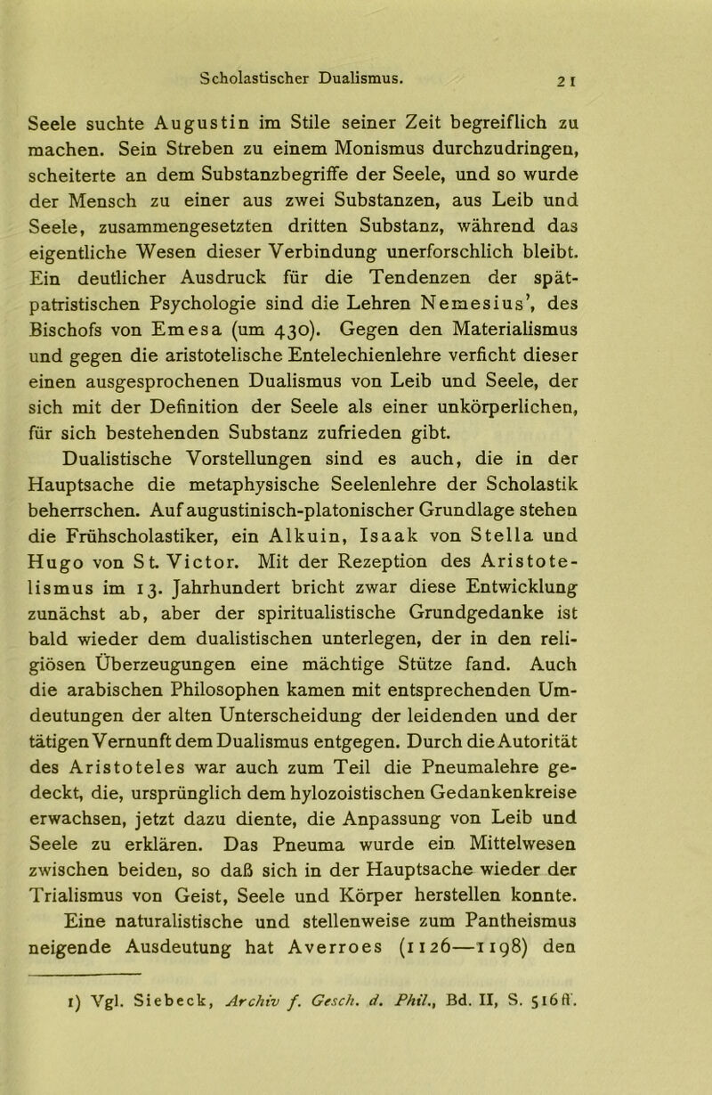 Scholastischer Dualismus. Seele suchte Augustin im Stile seiner Zeit begreiflich zu machen. Sein Streben zu einem Monismus durchzudringen, scheiterte an dem Substanzbegriffe der Seele, und so wurde der Mensch zu einer aus zwei Substanzen, aus Leib und Seele, zusammengesetzten dritten Substanz, während das eigentliche Wesen dieser Verbindung unerforschlich bleibt. Ein deutlicher Ausdruck für die Tendenzen der spät- patristischen Psychologie sind die Lehren Nemesius’, des Bischofs von Emesa (um 430). Gegen den Materialismus und gegen die aristotelische Entelechienlehre verficht dieser einen ausgesprochenen Dualismus von Leib und Seele, der sich mit der Definition der Seele als einer unkörperlichen, für sich bestehenden Substanz zufrieden gibt. Dualistische Vorstellungen sind es auch, die in der Hauptsache die metaphysische Seelenlehre der Scholastik beherrschen. Auf augustinisch-platonischer Grundlage stehen die Frühscholastiker, ein Alkuin, Isaak von Stella und Hugo von St. Victor. Mit der Rezeption des Aristote- lismus im 13. Jahrhundert bricht zwar diese Entwicklung zunächst ab, aber der spiritualistische Grundgedanke ist bald wieder dem dualistischen unterlegen, der in den reli- giösen Überzeugungen eine mächtige Stütze fand. Auch die arabischen Philosophen kamen mit entsprechenden Um- deutungen der alten Unterscheidung der leidenden und der tätigen Vernunft dem Dualismus entgegen. Durch die Autorität des Aristoteles war auch zum Teil die Pneumalehre ge- deckt, die, ursprünglich dem hylozoistischen Gedankenkreise erwachsen, jetzt dazu diente, die Anpassung von Leib und Seele zu erklären. Das Pneuma wurde ein Mittelwesen zwischen beiden, so daß sich in der Hauptsache wieder der Trialismus von Geist, Seele und Körper herstellen konnte. Eine naturalistische und stellenweise zum Pantheismus neigende Ausdeutung hat Averroes (1126—1198) den l) Vgl. Sieb eck, Archiv f. Gesch. d. Phil., Bd. II, S. 516 ft'.