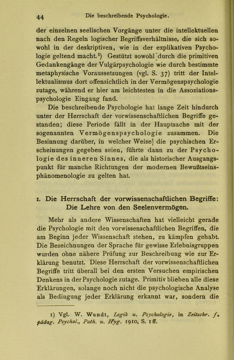 der einzelnen seelischen Vorgänge unter die intellektuellen nach den Regeln logischer Begriffsverhältnisse, die sich so- wohl in der deskriptiven, wie in der explikativen Psycho- logie geltend macht. Gestützt sowohl 'durch die primitiven Gedankengänge der Vulgärpsychologie wie durch bestimmte metaphysische Voraussetzungen (vgl. S. 37) tritt der Intel- lektualismus dort offensichtlich in der Vermögenspsychologie zutage, während er hier am leichtesten in die Assoziations- psychologie Eingang fand. Die beschreibende Psychologie hat lange Zeit hindurch unter der Herrschaft der verwissenschaftlichen Begriffe ge- standen; diese Periode fällt in der Hauptsache mit der sogenannten Vermögenspsychologie zusammen. Die Besinnung darüber, in welcher Weise] die psychischen Er- scheinungen gegeben seien, führte dann zu der Psycho- logie des inneren Sinnes, die als historischer Ausgangs- punkt für manche Richtungen der modernen Bewußtseins- phänomenologie zu gelten hat. I. Die Herrschaft der vorwissenschaftlichen Begriffe: Die Lehre von den Seelenvermögen. Mehr als andere Wissenschaften hat vielleicht gerade die Psychologie mit den vorwissenschaftlichen Begriffen, die am Beginn jeder Wissenschaft stehen, zu kämpfen gehabt Die Bezeichnungen der Sprache für gewisse Erlebnisgruppen wurden ohne nähere Prüfung zur Beschreibung wie zur Er- klärung benutzt Diese Herrschaft der verwissenschaftlichen Begriffe tritt überall bei den ersten Versuchen empirischen Denkens in der Psychologie zutage. Primitiv blieben alle diese Erklärungen, solange noch nicht die psychologische Analyse als Bedingung jeder Erklärung erkannt war, sondern die l) Vgl. W. Wundt, Logik u. Psychologie, in Zeitschr. f, pädag. Psychol., Path. u. PPyg. 1910, S. I ff.