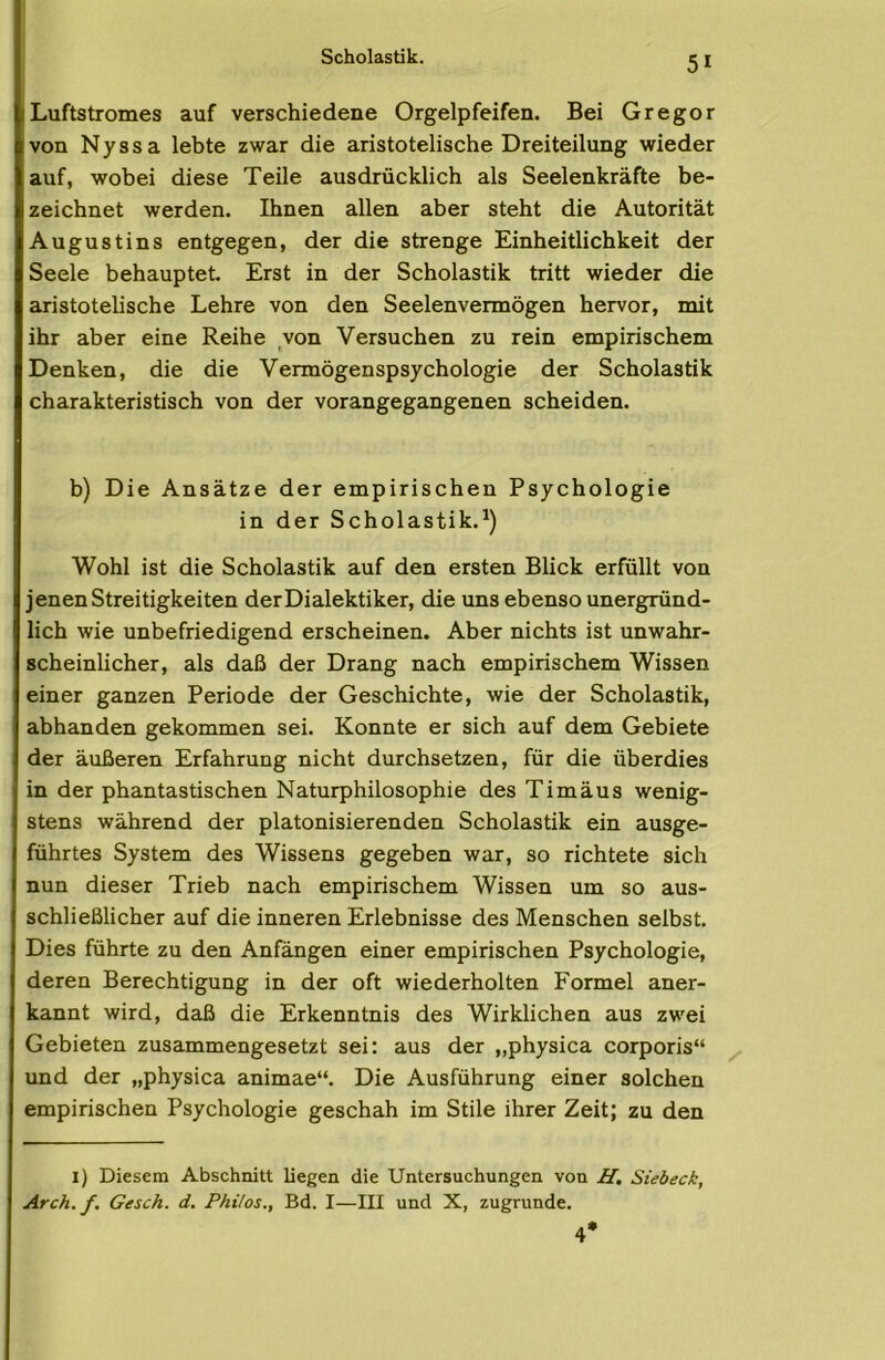 Scholastik. ILuftstromes auf verschiedene Orgelpfeifen. Bei Gregor von Nyssa lebte zwar die aristotelische Dreiteilung wieder auf, wobei diese Teile ausdrücklich als Seelenkräfte be- zeichnet werden. Ihnen allen aber steht die Autorität Augustins entgegen, der die strenge Einheitlichkeit der Seele behauptet. Erst in der Scholastik tritt wieder die aristotelische Lehre von den Seelenvermögen hervor, mit ihr aber eine Reihe von Versuchen zu rein empirischem Denken, die die Vermögenspsychologie der Scholastik charakteristisch von der vorangegangenen scheiden. b) Die Ansätze der empirischen Psychologie in der Scholastik.^) Wohl ist die Scholastik auf den ersten Blick erfüllt von jenen Streitigkeiten der Dialektiker, die uns ebenso unergründ- lich wie unbefriedigend erscheinen. Aber nichts ist unwahr- scheinlicher, als daß der Drang nach empirischem Wissen einer ganzen Periode der Geschichte, wie der Scholastik, abhanden gekommen sei. Konnte er sich auf dem Gebiete der äußeren Erfahrung nicht durchsetzen, für die überdies in der phantastischen Naturphilosophie des Timäus wenig- stens während der platonisierenden Scholastik ein ausge- führtes System des Wissens gegeben war, so richtete sich nun dieser Trieb nach empirischem Wissen um so aus- schließlicher auf die inneren Erlebnisse des Menschen selbst. Dies führte zu den Anfängen einer empirischen Psychologie, deren Berechtigung in der oft wiederholten Formel aner- kannt wird, daß die Erkenntnis des Wirklichen aus zwei Gebieten zusammengesetzt sei: aus der ,,physica corporis“ ^ und der „physica animae“. Die Ausführung einer solchen empirischen Psychologie geschah im Stile ihrer Zeit; zu den i) Diesem Abschnitt liegen die Untersuchungen von H, Siebeck, Arch. f. Gesch. d. Philos., Bd. I—III und X, zugrunde. 4*