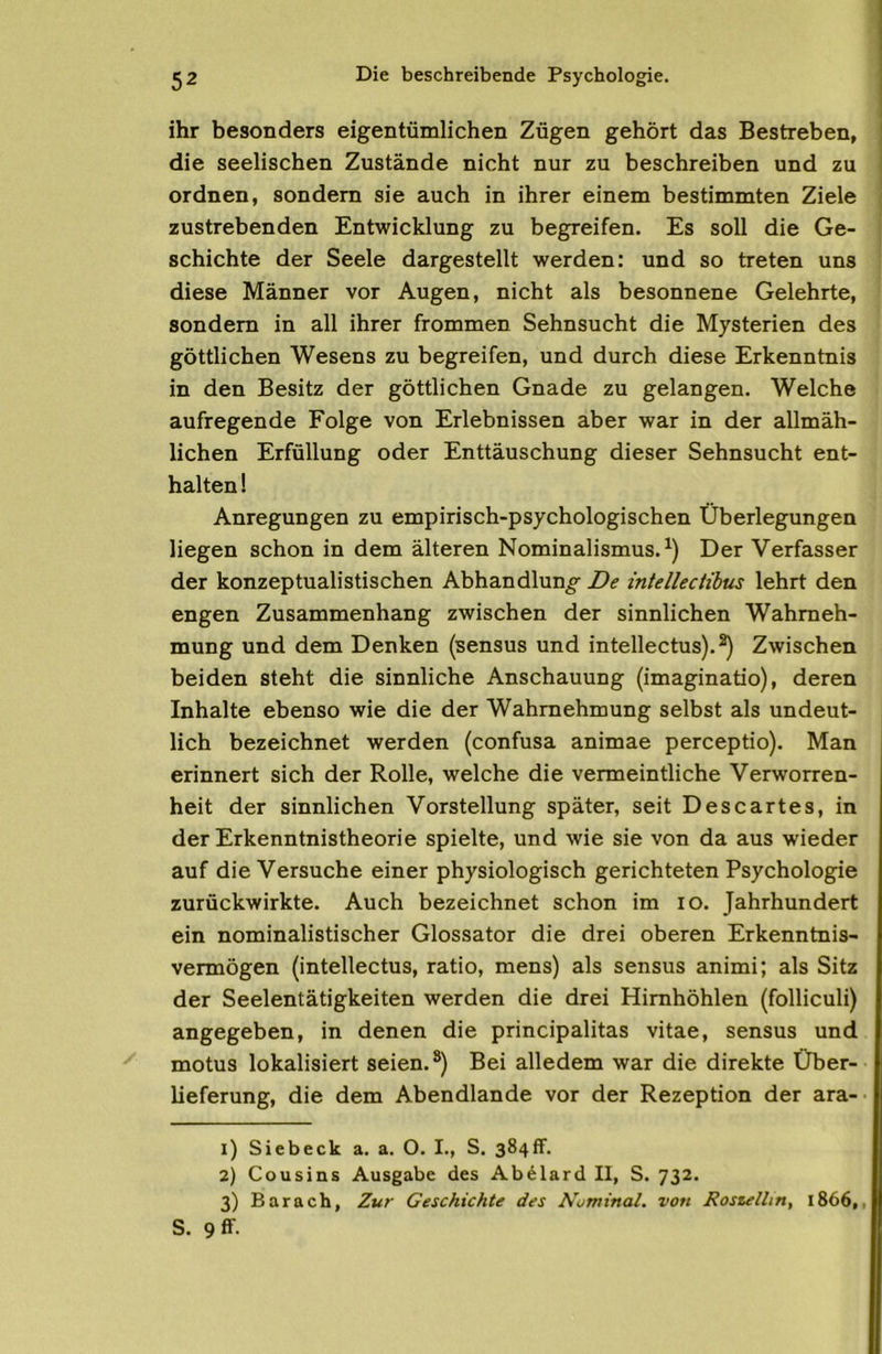 ihr besonders eigentümlichen Zügen gehört das Bestreben, die seelischen Zustände nicht nur zu beschreiben und zu ordnen, sondern sie auch in ihrer einem bestimmten Ziele zustrebenden Entwicklung zu begreifen. Es soll die Ge- schichte der Seele dargestellt werden: und so treten uns diese Männer vor Augen, nicht als besonnene Gelehrte, sondern in all ihrer frommen Sehnsucht die Mysterien des göttlichen Wesens zu begreifen, und durch diese Erkenntnis in den Besitz der göttlichen Gnade zu gelangen. Welche aufregende Folge von Erlebnissen aber war in der allmäh- lichen Erfüllung oder Enttäuschung dieser Sehnsucht ent- halten ! Anregungen zu empirisch-psychologischen Überlegungen liegen schon in dem älteren Nominalismus. Der Verfasser der konzeptualistischen Abhandlung De intellectihus lehrt den engen Zusammenhang zwischen der sinnlichen Wahrneh- mung und dem Denken (sensus und intellectus).^ Zwischen beiden steht die sinnliche Anschauung (imaginatio), deren Inhalte ebenso wie die der Wahrnehmung selbst als undeut- lich bezeichnet werden (confusa animae perceptio). Man erinnert sich der Rolle, welche die vermeintliche Verworren- heit der sinnlichen Vorstellung später, seit Descartes, in der Erkenntnistheorie spielte, und wie sie von da aus wieder auf die Versuche einer physiologisch gerichteten Psychologie zurückwirkte. Auch bezeichnet schon im lO. Jahrhundert ein nominalistischer Glossator die drei oberen Erkenntnis- vermögen (intellectus, ratio, mens) als sensus animi; als Sitz der Seelentätigkeiten werden die drei Himhöhlen (folliculi) angegeben, in denen die principalitas vitae, sensus und motus lokalisiert seien.®) Bei alledem war die direkte Über- lieferung, die dem Abendlande vor der Rezeption der ara- 1) Siebeck a. a. O. I., S. 384ff. 2) Cousins Ausgabe des Abdlard II, S. 732. 3) Barach, Zur Geschichte des A'^minal. von Rostellin, 1866,, S. 9 ff-
