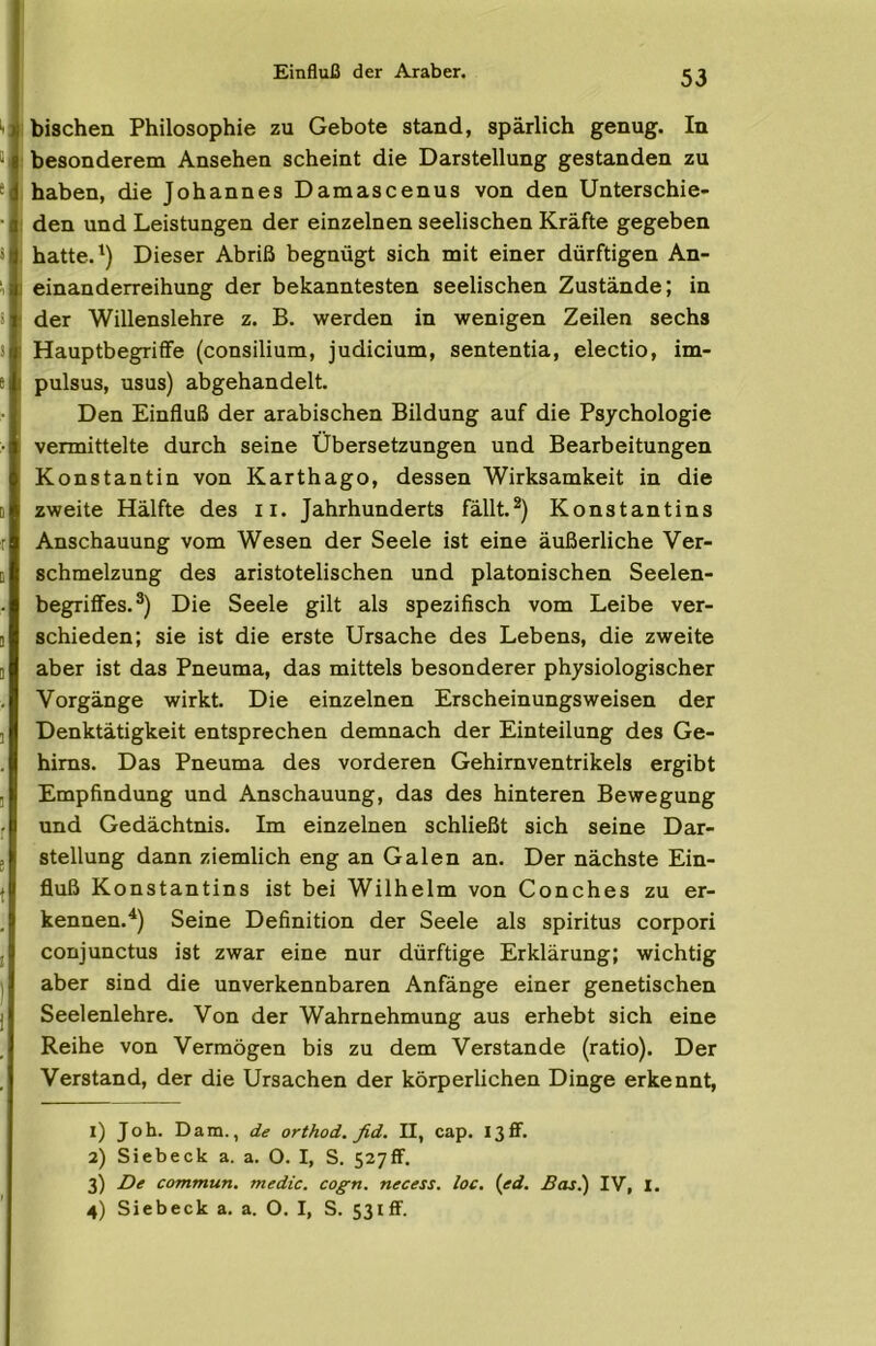 Einfluß der Araber. ''l i bischen Philosophie zu Gebote stand, spärlich genug. In “i ! besonderem Ansehen scheint die Darstellung gestanden zu * .haben, die Johannes Damascenus von den Unterschie- ■ i den und Leistungen der einzelnen seelischen Kräfte gegeben , hatte. Dieser Abriß begnügt sich mit einer dürftigen An- I einanderreihung der bekanntesten seelischen Zustände; in der Willenslehre z. B. werden in wenigen Zeilen sechs 1 HauptbegriflFe (consilium, Judicium, sententia, electio, im- e pulsus, usus) abgehandelt. Den Einfluß der arabischen Bildung auf die Psychologie :• vermittelte durch seine Übersetzungen und Bearbeitungen Konstantin von Karthago, dessen Wirksamkeit in die D zweite Hälfte des ii. Jahrhunderts fällt.*) Konstantins Anschauung vom Wesen der Seele ist eine äußerliche Ver- B Schmelzung des aristotelischen und platonischen Seelen- begriifes.*) Die Seele gilt als spezifisch vom Leibe ver- 1 schieden; sie ist die erste Ursache des Lebens, die zweite B aber ist das Pneuma, das mittels besonderer physiologischer Vorgänge wirkt. Die einzelnen Erscheinungsweisen der ] Denktätigkeit entsprechen demnach der Einteilung des Ge- hirns. Das Pneuma des vorderen Gehirnventrikels ergibt ] Empfindung und Anschauung, das des hinteren Bewegung und Gedächtnis. Im einzelnen schließt sich seine Dar- stellung dann ziemlich eng an Galen an. Der nächste Ein- fluß Konstantins ist bei Wilhelm von Conches zu er- kennen.^) Seine Definition der Seele als Spiritus corpori conjunctus ist zwar eine nur dürftige Erklärung; wichtig aber sind die unverkennbaren Anfänge einer genetischen Seelenlehre. Von der Wahrnehmung aus erhebt sich eine Reihe von Vermögen bis zu dem Verstände (ratio). Der Verstand, der die Ursachen der körperlichen Dinge erkennt, 1) Job. Dam., de orthod. fid. II, cap. I3flf. 2) Siebeck a. a. O. I, S. SzyfF. 3) De commun. medic. cogn. necess. loc. {ed. Bas.) IV, I.