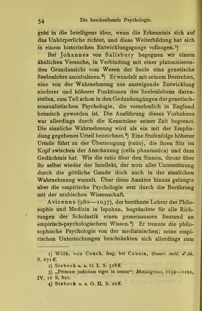 geht in die Intelligenz über, wenn die Erkenntnis sich auf das Unkörperliche richtet, und diese Weiterbildung hat sich in einem historischen Entwicklungsgänge vollzogen.^) Bei Johannes von Salisbury begegnen wir einem ähnlichen Versuche, in Verbindung mit einer platonisieren- den Grundansicht vom Wesen der Seele eine genetische Seelenlehre anzubahnen.®) Er wandelt mit seinem Bestreben, eine von der Wahrnehmung aus ansteigende Entwicklung niederer und höherer Funktionen des Seelenlebens darzu- stellen, zum Teil schon in den Gedankengängen dergenetisch- sensualistischen Psychologie, die vornehmlich in England heimisch geworden ist. Die Ausführung dieses Vorhabens war allerdings durch die Kenntnisse seiner Zeit begrenzt. Die sinnliche Wahrnehmung wird als ein mit der Empfin- dung gegebenes Urteil bezeichnet.®) Eine Stufenfolge höherer Urteile führt zu der Überzeugung (ratio), die ihren Sitz im Kopf zwischen der Anschauung (cella phantastica) und dem Gedächtnis hat. Wie die ratio über den Sinnen, thront über ihr selbst wieder der Intellekt, der trotz aller Unterstützung durch die göttliche Gnade doch auch in der sinnlichen Wahrnehmung wurzelt. Über diese Ansätze hinaus gelangte aber die empirische Psychologie erst durch die Berührung mit der arabischen Wissenschaft. Avicenna (980—1037), der berühmte Lehrer der Philo- sophie und Medizin in Ispahan, begründete für alle Rich- tungen der Scholastik einen gemeinsamen Bestand an empirisch-psychologischem Wissen.^) Er trennte die philo- sophische Psychologie von der medizinischen; seine empi- rischen üntersuchungen beschränkten sich allerdings zum 1) Wilh. von Conch. frag, bei Cousin, Oeuvr. in/J. (fAb. S. 671 ff. 2) Sicbeck a. a. O. I, S. 518ff* 3) „Primum Judicium viget in sensu“; Metalogicus, 1159—II60, IV, 11 S. 892.
