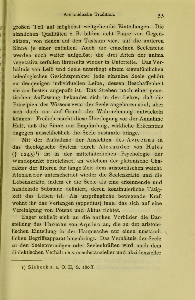 Aristotelische Tradition. großen Teil auf möglichst weitgehende Einteilungen. Die sinnlichen Qualitäten z. B. bilden acht Paare von Gegen- sätzen, von denen auf den Tastsinn vier, auf die anderen Sinne je einer entfallen. Auch die einzelnen Seelenteile werden noch weiter aufgelöst; die drei Arten der anima vegetativa zerfallen ihrerseits wieder in Unterteile. Das Ver- hältnis von Leib und Seele unterliegt einem eigentümlichen teleologischen Gesichtspunkte: Jede einzelne Seele gehört zu demjenigen individuellen Leibe, dessen Beschaffenheit sie am besten angepaßt ist. Das Streben nach einer gene- tischen Auffassung bekundet sich in der Lehre, daß die Prinzipien des Wissens zwar der Seele angeboren sind, aber sich doch nur auf Grund der Wahrnehmung entwickeln können. Freilich macht diese Überlegung vor der Annahme Halt, daß die Sinne nur Empfindung, wirkliche Erkenntnis dagegen ausschließlich die Seele zustande bringe. Mit der Aufnahme der Ansichten des Avicenna in das theologische System durch Alexander von Haies (-{• 1245)^) ist in der mittelalterlichen Psychologie der Wendepunkt bezeichnet, an welchem der platonische Cha- rakter der älteren für lange Zeit dem aristotelischen weicht. Alexander unterscheidet wieder die Seelenkräfte und die Lebenskräfte, indem er die Seele als eine erkennende und handelnde Substanz definiert, deren kontinuierliche Tätig- keit das Leben ist. Als ursprüngliche bewegende Kraft wohnt ihr das Verlangen (appetitus) inne, das sich auf eine Vereinigung von Potenz und Aktus richtet. Enger schließt sich an die antiken Vorbilder die Dar- stellung des Thomas von Aquino an, die zu der aristote- lischen Einteilung in der Hauptsache nur einen umständ- \ liehen Begriffsapparat hinzubringt. Das Verhältnis der Seele zu den Seelenvermögen oder Seelenkräften wird nach dem dialektischen Verhältnis von substanzieller und akzidenzieller