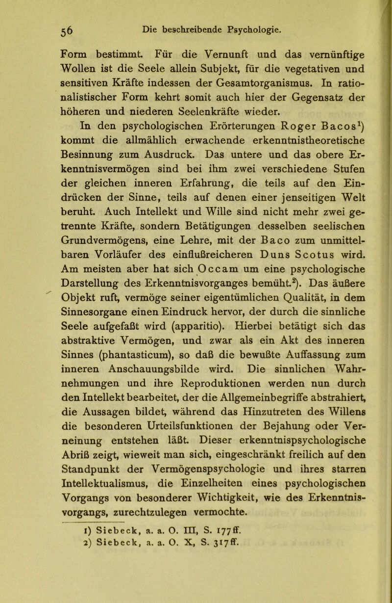 Form bestimmt Für die Vernunft und das vernünftige Wollen ist die Seele allein Subjekt für die vegetativen und sensitiven Kräfte indessen der Gesamtorganismus. In ratio- nalistischer Form kehrt somit auch hier der Gegensatz der höheren und niederen Seelenkräfte wieder. In den psychologischen Erörterungen Roger Bacos^) kommt die allmählich erwachende erkenntnistheoretische Besinnung zum Ausdruck. Das untere und das obere Er- kenntnisvermögen sind bei ihm zwei verschiedene Stufen der gleichen inneren Erfahrung, die teils auf den Ein- drücken der Sinne, teils auf denen einer jenseitigen Welt beruht Auch Intellekt und Wille sind nicht mehr zwei ge- trennte Kräfte, sondern Betätigungen desselben seelischen Grundvermögens, eine Lehre, mit der Baco zum unmittel- baren Vorläufer des einflußreicheren Duns Scotus wird. Am meisten aber hat sich Occam um eine psychologische Darstellung des Erkenntnis Vorganges bemüht*). Das äußere Objekt ruft vermöge seiner eigentümlichen Qualität in dem Sinnesorgane einen Eindruck hervor, der durch die sinnliche Seele aufgefaßt wird (apparitio). Hierbei betätigt sich das abstraktive Vermögen, und zwar als ein Akt des inneren Sinnes (phantasticum), so daß die bewußte Auffassung zum inneren Anschauungsbilde wird. Die sinnlichen Wahr- nehmungen und ihre Reproduktionen werden nun durch den Intellekt bearbeitet der die Allgemeinbegriffe abstrahiert die Aussagen bildet während das Hinzutreten des Willens die besonderen Urteilsfunktionen der Bejahung oder Ver- neinung entstehen läßt Dieser erkenntnispsychologische Abriß zeigt wieweit man sich, eingeschränkt freilich auf den Standpunkt der Vermögenspsychologie und ihres starren Intellektualismus, die Einzelheiten eines psychologischen Vorgangs von besonderer Wichtigkeit, wie des Erkenntnis- vorgangs, zurechtzulegen vermochte. 1) Sieb eck, a. a. O. III, S. 177 ff.