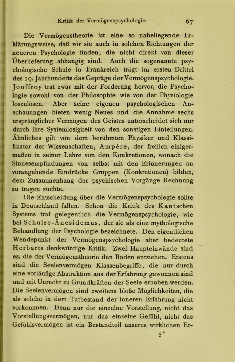 Die Vermögenstheorie ist eine so naheliegende Er- klärungsweise, daß wir sie auch in solchen Richtungen der neueren Psychologie finden, die nicht direkt von dieser Überlieferung abhängig sind. Auch die sogenannte psy- chologische Schule in Frankreich trägt im ersten Drittel des IQ. Jahrhunderts das Gepräge der Vermögenspsychologie. Jouffroy trat zwar mit der Forderung hervor, die Psycho- logie sowohl von der Philosophie wie von der Physiologie loszulösen. Aber seine eigenen psychologischen An- schauungen bieten wenig Neues und die Annahme sechs ursprünglicher Vermögen des Geistes unterscheidet sich nur durch ihre Systemlosigkeit von den sonstigen Einteilungen. Ähnliches gilt von dem berühmten Physiker und Klassi- fikator der Wissenschaften, Ampere, der freilich einiger- maßen in seiner Lehre von den Konkretionen, wonach die Sinnesempfindungen von selbst mit den Erinnerungen an vorangehende Eindrücke Gruppen (Konkretionen) bilden, dem Zusammenhang der psychischen Vorgänge Rechnung zu tragen suchte. Die Entscheidung über die Vermögenspsychologie sollte in Deutschland fallen. Schon die Kritik des Kant sehen Systems traf gelegentlich die Vermögenspsychologie, wie bei Schulze-Änesidemus, der sie als eine mythologische Behandlung der Psychologie bezeichnete. Den eigentlichen Wendepunkt der Vermögenspsychologie aber bedeutete Herbarts denkwürdige Kritik. Zwei Haupteinwände sind es, die der Vermögenstheorie den Boden entziehen. Erstens sind die Seelenvermögen Klassenbegriffe, die nur durch eine vorläufige Abstraktion aus der Erfahrung gewonnen sind und mit Unrecht zu Grundkräften der Seele erhoben werden. Die Seelenvermögen sind zweitens bloße Möglichkeiten, die als solche in dem Tatbestand der inneren Erfahrung nicht Vorkommen. Denn nur die einzelne Vorstellung, nicht das Vorstellungsvermögen, nur das einzelne Gefühl, nicht das Gefühlsvermögen ist ein Bestandteil unseres wirklichen Er- 5*