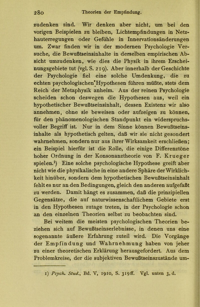 zudenken sind. Wir denken aber nicht, um bei den vorigen Beispielen zu bleiben, Lichtempfindungen in Netz- hauterregungen oder Gefühle in Innervationsänderungen um. Zwar finden wir in der modernen Psychologie Ver- suche, die Bewußtseinsinhalte in derselben empirischen Ab- sicht umzudenken, wie dies die Physik in ihrem Erschei- nungsgebiete tut (vgl. S. 219). Aber innerhalb der Geschichte der Psychologie fiel eine solche Umdenkung, die zu echten psychologischen'Hypothesen führen müßte, stets dem Reich der Metaphysik anheim. Aus der reinen Psychologie scheiden schon deswegen die Hypothesen aus, weil ein hypothetischer Bewußtseinsinhalt, dessen Existenz wir also annehmen, ohne sie beweisen oder aufzeigen zu können, für den phänomenologischen Standpunkt ein widerspruchs- voller Begriff ist. Nur in dem Sinne können Bewußtseins- inhalte als hypothetisch gelten, daß wir sie nicht gesondert wahrnehmen, sondern nur aus ihrer Wirksamkeit erschließen; ein Beispiel hierfür ist die Rolle, die einige Differenztöne hoher Ordnung in der Konsonanztheorie von F, Krueger spielen.^) Eine solche psychologische Hypothese greift aber nicht wie die physikalische in eine andere Sphäre derWirklich- keit hinüber, sondern dem hypothetischen Bewußtseinsinhalt fehlt es nur an den Bedingungen, gleich den anderen aufgefaßt zu werden. Damit hängt es zusammen, daß die prinzipiellen Gegensätze, die auf naturwissenschaftlichem Gebiete erst in den Hypothesen zutage treten, in der Psychologie schon an den einzelnen Theorien selbst zu beobachten sind. Bei weitem die meisten psychologischen Theorien be- ziehen sich auf Bewußtseinserlebnisse, in denen uns eine sogenannte äußere Erfahrung zuteil wird. Die Vorgänge der Empfindung und Wahrnehmung haben von jeher zu einer theoretischen Erklärung herausgefordert. Aus dem Problemkreise, der die subjektiven Bewußtseinszustände um- l) Psych. Stud., Bd. V, 1910, S. 319fr. Vgl. unten 3,d.