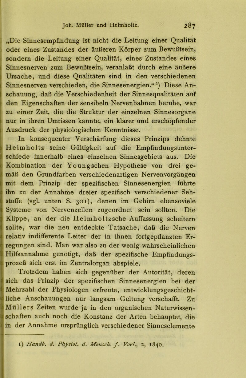 I „Die Sinnesempfindung ist nicht die Leitung einer Qualität 1 oder eines Zustandes der äußeren Körper zum Bewußtsein, i sondern die Leitung einer Qualität, eines Zustandes eines I Sinnesnerven zum Bewußtsein, veranlaßt durch eine äußere Ursache, und diese Qualitäten sind in den verschiedenen Sinnesnerven verschieden, die Sinnesenergien.“ Diese An- schauung, daß die Verschiedenheit der Sinnesqualitäten auf den Eigenschaften der sensibeln Nervenbahnen beruhe, war zu einer Zeit, die die Struktur der einzelnen Sinnesorgane nur in ihren Umrissen kannte, ein klarer und erschöpfender Ausdruck der physiologischen Kenntnisse. In konsequenter Verschärfung dieses Prinzips dehnte Helmholtz seine Gültigkeit auf die Empfindungsunter- schiede innerhalb eines einzelnen Sinnesgebiets aus. Die Kombination der Youngschen Hypothese von drei ge- mäß den Grundfarben verschiedenartigen Nervenvorgängen mit dem Prinzip der spezifischen Sinnesenergien führte ihn zu der Annahme dreier spezifisch verschiedener Seh- stoffe (vgl. unten S. 301), denen im Gehirn ebensoviele Systeme von Nervenzellen zugeordnet sein sollten. Die Klippe, an der die Helmholtz sehe Auffassung scheitern sollte, war die neu entdeckte Tatsache, daß die Nerven relativ indifferente Leiter der in ihnen fortgepflanzten Er- regungen sind. Man war also zu der wenig wahrscheinlichen Hilfsannahme genötigt, daß der spezifische Empfindungs- prozeß sich erst im Zentralorgan abspiele. Trotzdem haben sich gegenüber der Autorität, deren sich das Prinzip der spezifischen Sinnesenergien bei der Mehrzahl der Physiologen erfreute, entwicklungsgeschicht- I liehe Anschauungen nur langsam Geltung verschafft. Zu IMüllers Zeiten wurde ja in den organischen Naturwissen- schaften auch noch die Konstanz der Arten behauptet, die in der Annahme ursprünglich verschiedener Sinneselemente l) Handb. d. Physiol. d. Mensch, f. Vorl., 2, 1840.