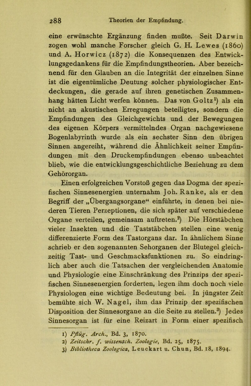 eine erwünschte Ergänzung finden mußte. Seit Darwin zogen wohl manche Forscher gleich G. H. Lewes (1860) und A. Horwicz (1872) die Konsequenzen des Entwick- lungsgedankens für die Empfindungstheorien. Aber bezeich- nend für den Glauben an die Integrität der einzelnen Sinne ist die eigentümliche Deutung solcher physiologischer Ent- deckungen, die gerade auf ihren genetischen Zusammen- hang hätten Licht werfen können. Das von Goltzals ein nicht an akustischen Erregungen beteiligtes, sondern die Empfindungen des Gleichgewichts und der Bewegungen des eigenen Körpers vermittelndes Organ nachgewiesene Bogenlabyrinth wurde als ein sechster Sinn den übrigen Sinnen angereiht, während die Ähnlichkeit seiner Empfin- dungen mit den Druckempfindungen ebenso unbeachtet blieb, wie die entwicklungsgeschichtliche Beziehung zu dem Gehörorgan. Einen erfolgreichen Vorstoß gegen das Dogma der spezi- fischen Sinnesenergien unternahm Joh. Ranke, als er den Begriif der „Übergangsorgane“ einführte, in denen bei nie- deren Tieren Perzeptionen, die sich später auf verschiedene Organe verteilen, gemeinsam auftreten.^ Die Hörstäbchen vieler Insekten und die Taststäbchen stellen eine wenig differenzierte Form des Tastorgans dar. In ähnlichem Sinne schrieb er den sogenannten Sehorganen der Blutegel gleich- zeitig Tast- und Geschmacksfunktionen zu. So eindring- lich aber auch die Tatsachen der vergleichenden Anatomie und Physiologie eine Einschränkung des Prinzips der spezi- fischen Sinnesenergien forderten, legen ihm doch noch viele Physiologen eine wichtige Bedeutung bei. In jüngster Zeit bemühte sich W. Nagel, ihm das Prinzip der spezifischen Disposition der Sinnesorgane an die Seite zu stellen.®) Jedes Sinnesorgan ist für eine Reizart in Form einer spezifisch 1) Pflüg. Arch., Bd. 3, 1870. 2) Zeitschr. f. wissensch. Zoolog'ii, Bd. 25, 1875. 3) Bibliotheca Zoolog’ica, Leuckart u. Chua, Bd. 18, 1894.