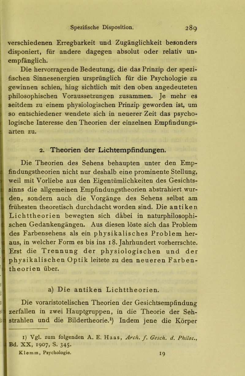 verschiedenen Erregbarkeit und Zugänglichkeit besonders disponiert, für andere dagegen absolut oder relativ un- empfänglich. Die hervorragende Bedeutung, die das Prinzip der spezi- fischen Sinnesenergien ursprünglich für die Psychologie zu gewinnen schien, hing sichtlich mit den oben angedeuteten philosophischen Voraussetzungen zusammen. Je mehr es seitdem zu einem physiologischen Prinzip geworden ist, um so entschiedener wendete sich in neuerer Zeit das psycho- logische Interesse den Theorien der einzelnen Empfindungs- arten zu. 2. Theorien der Lichtempfindungen. Die Theorien des Sehens behaupten unter den Emp- findungstheorien nicht nur deshalb eine prominente Stellung, weil mit Vorliebe aus den Eigentümlichkeiten des Gesichts- sinns die allgemeinen Empfindungstheorien abstrahiert wur- den, sondern auch die Vorgänge des Sehens selbst am frühesten theoretisch durchdacht worden sind. Die antiken Lichttheorien bewegten sich dabei in naturphilosophi- schen Gedankengängen. Aus diesen löste sich das Problem des Farbensehens als ein physikalisches Problem her- aus, in welcher Form es bis ins 18. Jahrhundert vorherrschte. Erst die Trennung der physiologischen und der physikalischen Optik leitete zu den neueren Farben- theorien über. i! a) Die antiken Lichttheorien. Die voraristotelischen Theorien der Gesichtsempfindung zerfallen in zwei Hauptgruppen, in die Theorie der Seh- strahlen und die Bildertheorie.Indem jene die Körper I) Vgl. zum folgenden A. E. Haas, Arch. f. Gesch. d. Philos., Bd. XX, 1907, S. 345. Klemm, Psychologie. 19