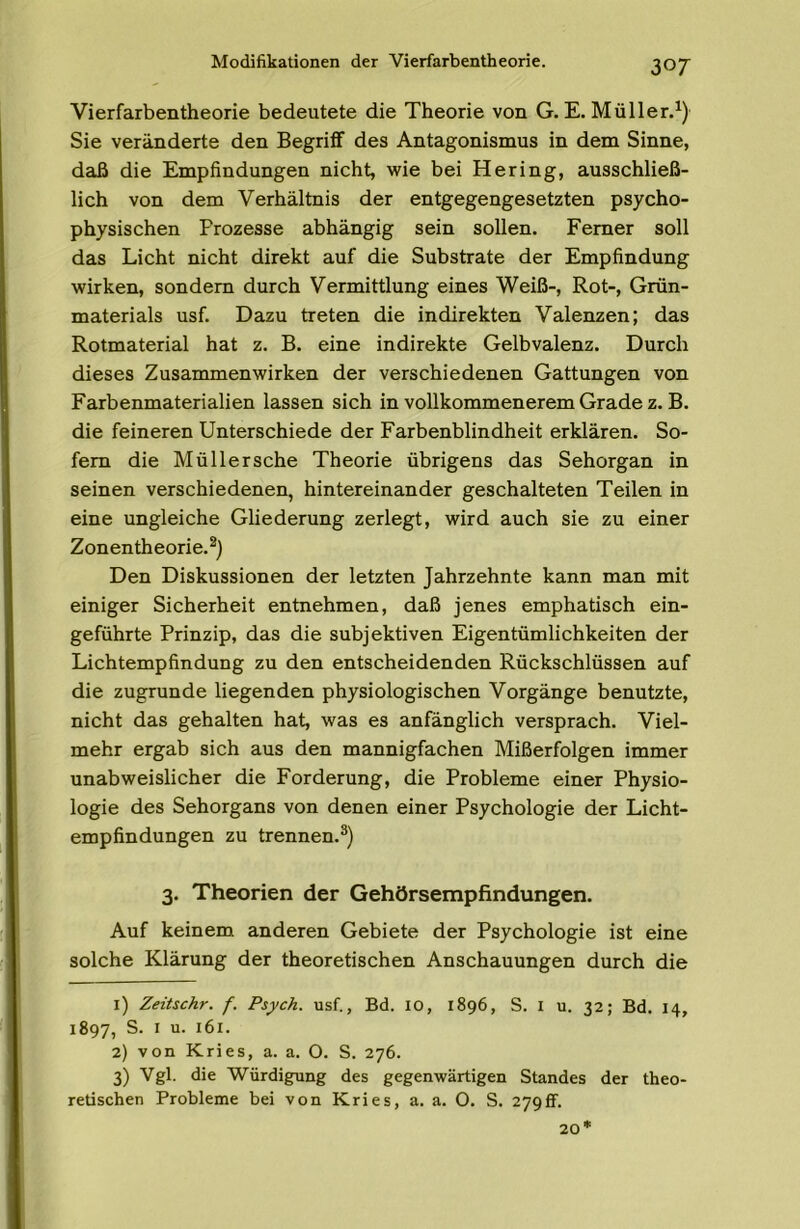 Modifikationen der Vierfarbentheorie. Vierfarbentheorie bedeutete die Theorie von G. E. Müller.^) Sie veränderte den Begriff des Antagonismus in dem Sinne, daß die Empfindungen nicht, wie bei Hering, ausschließ- lich von dem Verhältnis der entgegengesetzten psycho- physischen Prozesse abhängig sein sollen. Ferner soll das Licht nicht direkt auf die Substrate der Empfindung wirken, sondern durch Vermittlung eines Weiß-, Rot-, Grün- materials usf. Dazu treten die indirekten Valenzen; das Rotmaterial hat z. B. eine indirekte Gelbvalenz. Durch dieses Zusammenwirken der verschiedenen Gattungen von Farbenmaterialien lassen sich in vollkommenerem Grade z. B. die feineren Unterschiede der Farbenblindheit erklären. So- fern die Müller sehe Theorie übrigens das Sehorgan in seinen verschiedenen, hintereinander geschalteten Teilen in eine ungleiche Gliederung zerlegt, wird auch sie zu einer Zonentheorie.®) Den Diskussionen der letzten Jahrzehnte kann man mit einiger Sicherheit entnehmen, daß jenes emphatisch ein- geführte Prinzip, das die subjektiven Eigentümlichkeiten der Lichtempfindung zu den entscheidenden Rückschlüssen auf die zugrunde liegenden physiologischen Vorgänge benutzte, nicht das gehalten hat, was es anfänglich versprach. Viel- mehr ergab sich aus den mannigfachen Mißerfolgen immer unabweislicher die Forderung, die Probleme einer Physio- logie des Sehorgans von denen einer Psychologie der Licht- empfindungen zu trennen.®) 3. Theorien der Gehörsempfindungen. Auf keinem anderen Gebiete der Psychologie ist eine solche Klärung der theoretischen Anschauungen durch die 1) Zeitschr. f. Psych. usf., Bd. IO, 1896, S. I u. 32; Bd. 14, 1897, 2) von Kries, a. a. O. S. 276. 3) Vgl. die Würdigung des gegenwärtigen Standes der theo- retischen Probleme bei von Kries, a. a. O. S. 279ff. 20*