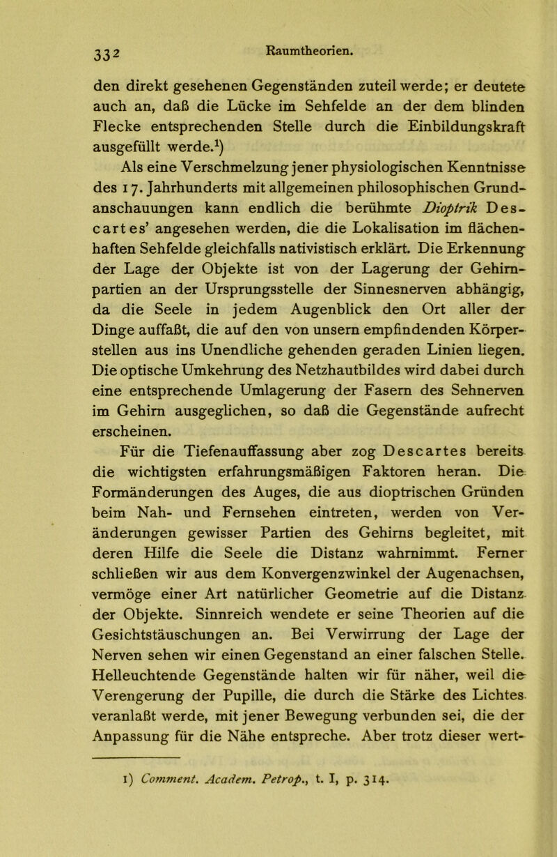 den direkt gesehenen Gegenständen zuteil werde; er deutete auch an, daß die Lücke im Sehfelde an der dem blinden Flecke entsprechenden Stelle durch die Einbildungskraft ausgefüllt werde.^) Als eine Verschmelzung jener physiologischen Kenntnisse des 17. Jahrhunderts mit allgemeinen philosophischen Grund- anschauungen kann endlich die berühmte Dioptrik Des- car t es’ angesehen werden, die die Lokalisation im flächen- haften Sehfelde gleichfalls nativistisch erklärt. Die Erkennung der Lage der Objekte ist von der Lagerung der Gehim- partien an der Ursprungsstelle der Sinnesnerven abhängig, da die Seele in jedem Augenblick den Ort aller der Dinge auffaßt, die auf den von unsem empfindenden Körper- stellen aus ins Unendliche gehenden geraden Linien liegen. Die optische Umkehrung des Netzhautbildes wird dabei durch eine entsprechende Umlagerung der Fasern des Sehnerven im Gehirn ausgeglichen, so daß die Gegenstände aufrecht erscheinen. Für die Tiefenauflfassung aber zog Descartes bereits die wichtigsten erfahrungsmäßigen Faktoren heran. Die Formänderungen des Auges, die aus dioptrischen Gründen beim Nah- und Fernsehen eintreten, werden von Ver- änderungen gewisser Partien des Gehirns begleitet, mit deren Hilfe die Seele die Distanz wahmimmt. Ferner schließen wir aus dem Konvergenzwinkel der Augenachsen, vermöge einer Art natürlicher Geometrie auf die Distanz der Objekte. Sinnreich wendete er seine Theorien auf die Gesichtstäuschungen an. Bei Verwirrung der Lage der Nerven sehen wir einen Gegenstand an einer falschen Stelle. Helleuchtende Gegenstände halten wir für näher, weil die Verengerung der Pupille, die durch die Stärke des Lichtes veranlaßt werde, mit jener Bewegung verbunden sei, die der Anpassung für die Nähe entspreche. Aber trotz dieser wert- l) Comment. Academ. Petrop., t. I, p. 314.