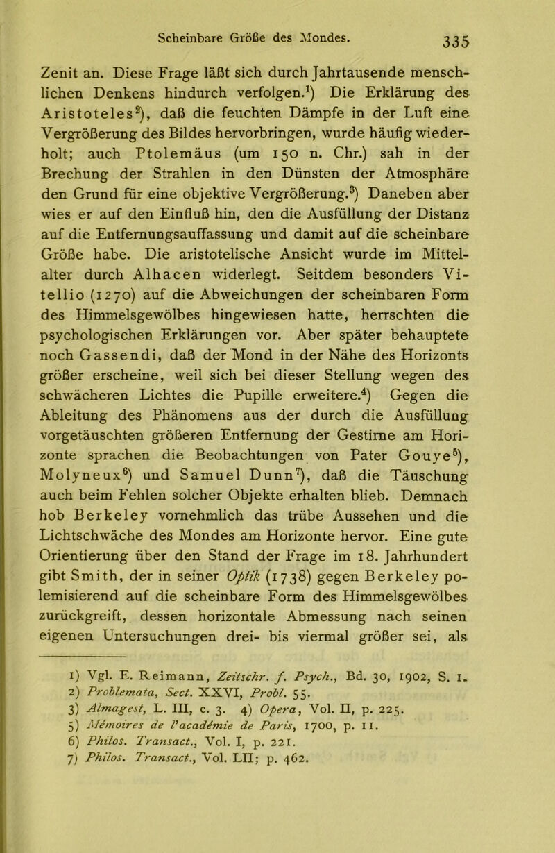 Scheinbare Größe des ^Mondes. Zenit an. Diese Frage läßt sich durch Jahrtausende mensch- lichen Denkens hindurch verfolgen.^) Die Erklärung des Aristoteles*), daß die feuchten Dämpfe in der Luft eine Vergrößerung des Bildes hervorbringen, wurde häufig wieder- holt; auch Ptolemäus (um 150 n. Chr.) sah in der Brechung der Strahlen in den Dünsten der Atmosphäre den Grund für eine objektive Vergrößerung.®) Daneben aber wies er auf den Einfluß hin, den die Ausfüllung der Distanz auf die Entfemungsauffassung und damit auf die scheinbare Größe habe. Die aristotelische Ansicht wurde im Mittel- alter durch Alhacen widerlegt. Seitdem besonders Vi- tellio (1270) auf die Abweichungen der scheinbaren Form des Himmelsgewölbes hingewiesen hatte, herrschten die psychologischen Erklärungen vor. Aber später behauptete noch Gassendi, daß der Mond in der Nähe des Horizonts größer erscheine, weil sich bei dieser Stellung wegen des schwächeren Lichtes die Pupille erweitere.^) Gegen die Ableitung des Phänomens aus der durch die Ausfüllung vorgetäuschten größeren Entfernung der Gestirne am Hori- zonte sprachen die Beobachtungen von Pater Gouye®), Molyneux®) und Samuel Dunn'^), daß die Täuschung auch beim Fehlen solcher Objekte erhalten blieb. Demnach hob Berkeley vornehmlich das trübe Aussehen und die Lichtschwäche des Mondes am Horizonte hervor. Eine gute Orientierung über den Stand der Frage im 18. Jahrhundert gibt Smith, der in seiner Optik (1738) gegen Berkeley po- lemisierend auf die scheinbare Form des Himmelsgewölbes zurückgreift, dessen horizontale Abmessung nach seinen eigenen Untersuchungen drei- bis viermal größer sei, als 1) Vgl. E. Reimann, Zeitschr. f. Psych., Bd. 30, 1902, S. I. 2) Problemata, Sect. XXVI, Probt. 55. 3) Almaffest, L. III, c. 3. 4) Opera, Vol. II, p. 225. 5) AJemoires de l'acaddmie de Paris, 1700, p. II. 6) Philos. Transact., Vol. I, p. 221. 7) Philos. Transact., Vol. LII; p. 462.