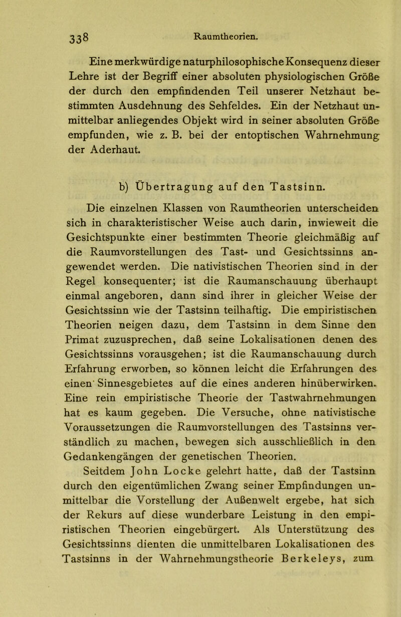 Eine merkwürdige naturphilosophische Konsequenz dieser Lehre ist der Begriff einer absoluten physiologischen Größe der durch den empfindenden Teil unserer Netzhaut be- stimmten Ausdehnung des Sehfeldes. Ein der Netzhaut un- mittelbar anliegendes Objekt wird in seiner absoluten Größe empfunden, wie z. B. bei der entoptischen Wahrnehmung der Aderhaut. b) Übertragung auf den Tastsinn. Die einzelnen Klassen von Raumtheorien unterscheiden sich in charakteristischer Weise auch darin, inwieweit die Gesichtspunkte einer bestimmten Theorie gleichmäßig auf die Raumvorstellungen des Tast- und Gesichtssinns an- gewendet werden. Die nativistischen Theorien sind in der Regel konsequenter; ist die Raumanschauung überhaupt einmal angeboren, dann sind ihrer in gleicher Weise der Gesichtssinn wie der Tastsinn teilhaftig. Die empiristischen. Theorien neigen dazu, dem Tastsinn in dem Sinne den Primat zuzusprechen, daß seine Lokalisationen denen des- Gesichtssinns vorausgehen; ist die Raumanschauung durch Erfahrung erworben, so können leicht die Erfahrungen des einen' Sinnesgebietes auf die eines anderen hinüberwirken. Eine rein empiristische Theorie der Tastwahmehmungen hat es kaum gegeben. Die Versuche, ohne nativistische Voraussetzungen die Raumvorstellungen des Tastsinns ver- ständlich zu machen, bewegen sich ausschließlich in den Gedankengängen der genetischen Theorien. Seitdem John Locke gelehrt hatte, daß der Tastsinn durch den eigentümlichen Zwang seiner Empfindungen un- mittelbar die Vorstellung der Außenwelt ergebe, hat sich der Rekurs auf diese wunderbare Leistung in den empi- ristischen Theorien eingebürgert. Als Unterstützung des Gesichtssinns dienten die unmittelbaren Lokalisationen des Tastsinns in der Wahrnehmungstheorie Berkeleys, zum