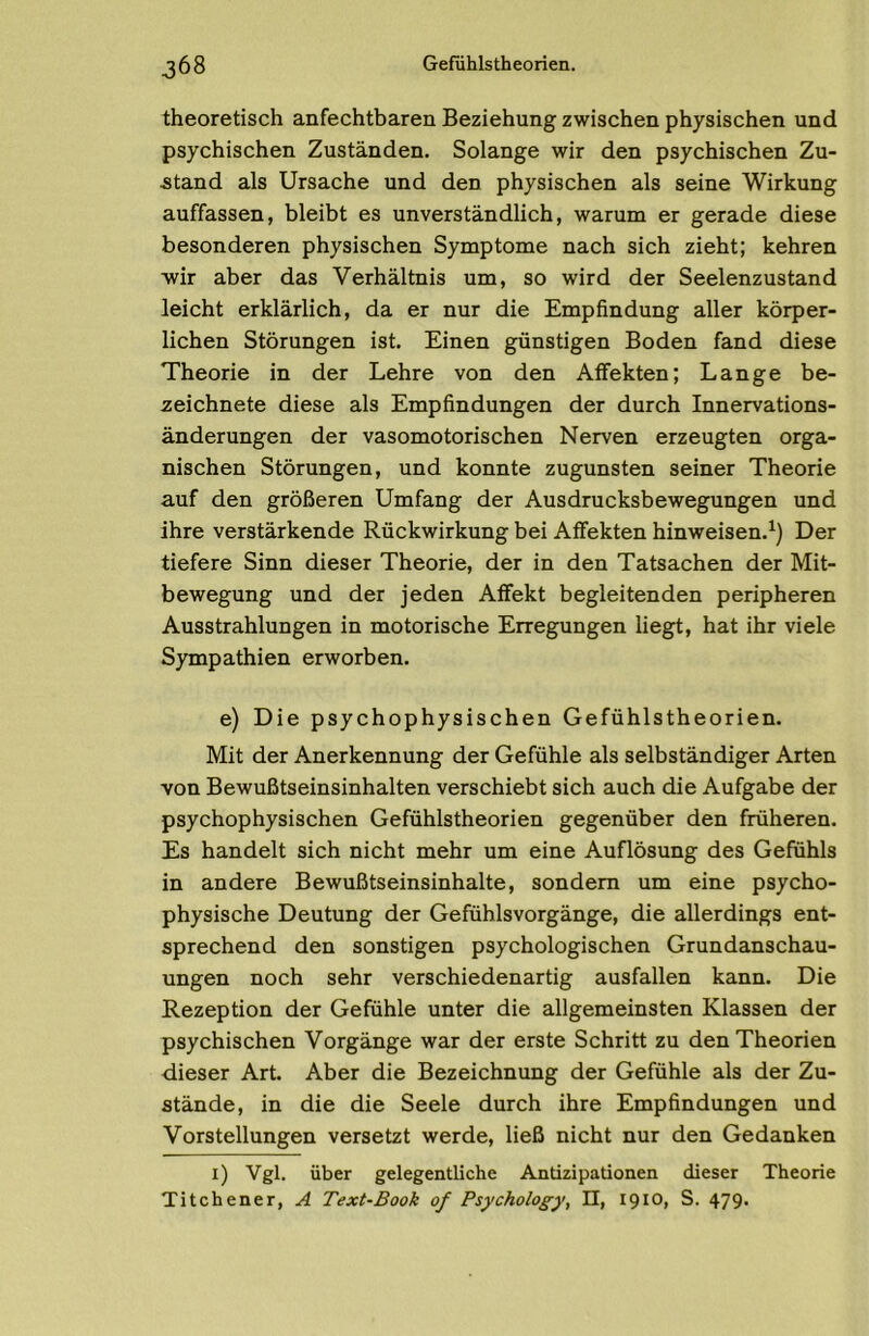 theoretisch anfechtbaren Beziehung zwischen physischen und psychischen Zuständen. Solange wir den psychischen Zu- stand als Ursache und den physischen als seine Wirkung auffassen, bleibt es unverständlich, warum er gerade diese besonderen physischen Symptome nach sich zieht; kehren wir aber das Verhältnis um, so wird der Seelenzustand leicht erklärlich, da er nur die Empfindung aller körper- lichen Störungen ist. Einen günstigen Boden fand diese Theorie in der Lehre von den Affekten; Lange be- zeichnete diese als Empfindungen der durch Innervations- änderungen der vasomotorischen Nerven erzeugten orga- nischen Störungen, und konnte zugunsten seiner Theorie auf den größeren Umfang der Ausdrucksbewegungen und ihre verstärkende Rückwirkung bei Affekten hinweisen.^) Der tiefere Sinn dieser Theorie, der in den Tatsachen der Mit- bewegung und der jeden Affekt begleitenden peripheren Ausstrahlungen in motorische Erregungen liegt, hat ihr viele Sympathien erworben. e) Die psychophysischen Gefühlstheorien. Mit der Anerkennung der Gefühle als selbständiger Arten von Bewußtseinsinhalten verschiebt sich auch die Aufgabe der psychophysischen Gefühlstheorien gegenüber den früheren. Es handelt sich nicht mehr um eine Auflösung des Gefühls in andere Bewußtseinsinhalte, sondern um eine psycho- physische Deutung der Gefühlsvorgänge, die allerdings ent- sprechend den sonstigen psychologischen Grundanschau- ungen noch sehr verschiedenartig ausfallen kann. Die Rezeption der Gefühle unter die allgemeinsten Klassen der psychischen Vorgänge war der erste Schritt zu den Theorien dieser Art. Aber die Bezeichnung der Gefühle als der Zu- stände, in die die Seele durch ihre Empfindungen und Vorstellungen versetzt werde, ließ nicht nur den Gedanken i) Vgl. über gelegentliche Antizipationen dieser Theorie Titchener, A Text-Book of Psychology, II, 1910» S. 479.