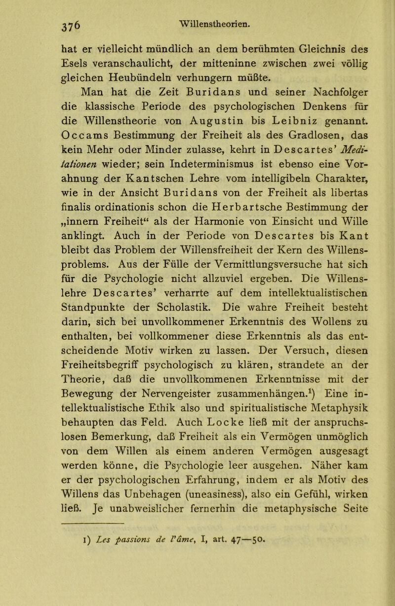 hat er vielleicht mündlich an dem berühmten Gleichnis des Esels veranschaulicht, der mitteninne zwischen zwei völlig gleichen Heubündeln verhungern müßte. Man hat die Zeit Buridans und seiner Nachfolger die klassische Periode des psychologischen Denkens für die Willenstheorie von Augustin bis Leibniz genannt. Occams Bestimmung der Freiheit als des Gradlosen, das kein Mehr oder Minder zulasse, kehrt in Descartes’ Medi- tationen wieder; sein Indeterminismus ist ebenso eine Vor- ahnung der Kant sehen Lehre vom intelligibeln Charakter, wie in der Ansicht Buridans von der Freiheit als libertas finalis ordinationis schon die Herbartsche Bestimmung der „innern Freiheit“ als der Harmonie von Einsicht und Wille anklingt. Auch in der Periode von Descartes bis Kant bleibt das Problem der Willensfreiheit der Kern des Willens- problems. Aus der Fülle der Vermittlungsversuche hat sich für die Psychologie nicht allzuviel ergeben. Die Willens- lehre Descartes’ verharrte auf dem intellektualistischen Standpunkte der Scholastik. Die wahre Freiheit besteht darin, sich bei unvollkommener Erkenntnis des Wollens zu enthalten, bei vollkommener diese Erkenntnis als das ent- scheidende Motiv wirken zu lassen. Der Versuch, diesen Freiheitsbegriff psychologisch zu klären, strandete an der Theorie, daß die unvollkommenen Erkenntnisse mit der Bewegung der Nervengeister Zusammenhängen.^) Eine in- tellektualistische Ethik also und spiritualistische Metaphysik behaupten das Feld. Auch Locke ließ mit der anspruchs- losen Bemerkung, daß Freiheit als ein Vermögen unmöglich von dem Willen als einem anderen Vermögen ausgesagt werden könne, die Psychologie leer ausgehen. Näher kam er der psychologischen Erfahrung, indem er als Motiv des Willens das Unbehagen (uneasiness), also ein Gefühl, wirken ließ. Je unabweislicher fernerhin die metaphysische Seite l) Les passions de l'dme, I, art. 47—50*