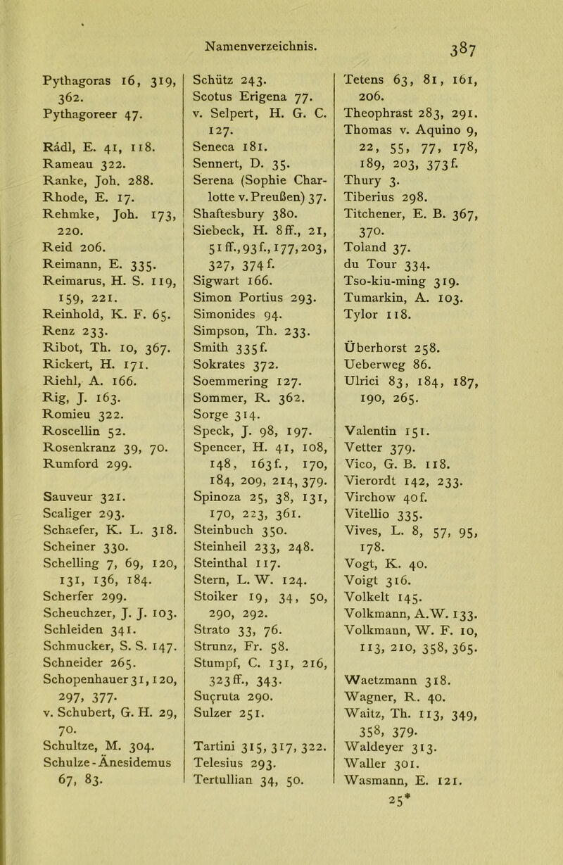 Pythagoras i6, 319, 362. Pythagoreer 47. Rddl, E. 41, 118. Rameau 322. Ranke, Joh. 288. Rhode, E. 17. Rehmke, Joh. 173, 220. Reid 206. Reimann, E. 335. Reimarus, H. S. II9, 159, 221. Reinhold, K. F. 65. i Renz 233. Ribot, Th. 10, 367. Rickert, H. 171. Riehl, A. 166. Rig, J. 163. Romieu 322. Roscellin 52. Rosenkranz 39, 70. Rumford 299. Sauveur 321. Scaliger 293. Schaefer, K. L. 318. Scheiner 330. Schelling 7, 69, 120, 131, 136, 184. Scherfer 299. Scheuchzer, J. J. 103. Schleiden 341. Schmucker, S. S. 147. Schneider 265. Schopenhauer 31,120, 297. 377- V. Schubert, G. H. 29, 70. Schultze, M. 304. Schulze - Anesidemus 67, 83- Schütz 243. Scotus Erigena 77. V. Selpert, H. G. C. 127. Seneca 181. Sennert, D. 35. Serena (Sophie Char- lotte V. Preußen) 37. Shaftesbury 380. Siebeck, H. 8 ff., 21, 51 ff., 93 f., 177,203, 327, 374 f- Sigwart 166. Simon Portius 293. Simonides 94. Simpson, Th. 233. Smith 335f. Sokrates 372. Soemmering 127. Sommer, R. 362. Sorge 314. Speck, J. 98, 197. Spencer, H. 41, 108, 148, 163 f., 170, 184, 209, 214, 379. Spinoza 25, 38, 131, 170, 223, 361. Steinbuch 350. Steinheil 233, 248. Steinthal 117. Stern, L. W. 124. Stoiker 19, 34, 50, 290, 292. Strato 33, 76. Strunz, Fr. 58. Stumpf, C. 131, 216, 323ff., 343. Su^ruta 290. Sulzer 251. Tartini 315, 317, 322. Telesius 293. Tertullian 34, 50. 387 Tetens 63, 81, 161, 206. Theophrast 283, 291. Thomas v. Aquino 9, 22, 55. 77. 178. 189, 203, 373f. Thury 3. Tiberius 298. Titchener, E. B. 367, 370. Toland 37. du Tour 334. Tso-kiu-ming 319. Tumarkin, A. 103. Tylor 118. Überhorst 258. Ueberweg 86. Ulrici 83, 184, 187, 190, 265. Valentin 151. Vetter 379. Vico, G. B. 118. Vierordt 142, 233. Virchow 40 h Vitellio 335. Vives, L. 8, 57, 95, 178. Vogt, K. 40. Voigt 316. Volkelt 145. Volkmann, A.W. 133. Volkmann, W. F. 10, 113. 210, 358, 365. Waetzmann 318. Wagner, R. 40. Waitz, Th. 113, 349, 358, 379- Waldeyer 313. Waller 301. Wasmann, E. 121. 25*