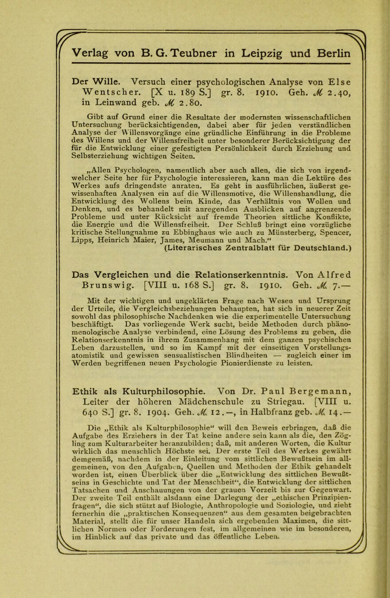 r f ^ ^ Verlag von B. G. Teubner in Leipzig und Berlin Der Wille. Versuch einer psychologischen Analyse von Else Wentscher. [X u. 189 S.] gr. 8. 1910. Geh. M 2.40, in Leinwand geh. M 2.80. Gibt auf Grund einer die Resultate der modernsten wissenschaftlichen Untersuchung berücksichtigenden, dabei aber für jeden verständlichen Analyse der V\ illensvorgänge eine gründliche Einführung in die Probleme des Willens und der Willensfreiheit unter besonderer Berücksichtigung der für die Entwicklung einer gefestigten Persönlichkeit durch Erziehung und Selbsterziehung wichtigen Seiten, „Allen Psychologen, namentlich aber auch allen, die sich von irgend- welcher Seite her für Psychologie interessieren, kann man die Lektüre des Werkes aufs dringendste anraten. Es geht in ausführlichen, äußerst ge- wissenhaften Analysen ein auf die Willensmotive, die Willenshandlung, die Entwicklung des Wollens beim Kinde, das Verhältnis von Wollen und Denken, und es behandelt mit anregenden Ausblicken auf angrenzende Probleme und unter Rücksicht auf fremde Theorien sittliche Konflikte, die Energie und die Willensfreiheit. Der Schluß bringt eine vorzügliche kritische Stellungnahme zu Ebbinghaus wie auch zu Münsterberg, Spencer, Lipps, Heinrich Maier, James, Meumann und Mach.** (Literarisches Zentralblatt für Deutschland.) Das Vergleichen und die Relationserkenntnis. Von Alfred Brunswig. [VIII u. 168 S.] gr. 8. 1910. Geh. JL 7.— Mit der wichtigen und ungeklärten Frage nach Wesen und Ursprung der Urteile, die Vergleichsbeziehungen behaupten, hat sich in neuerer Zeit sowohl das philosophische Nachdenken wie die experimentelle Untersuchung beschäftigt. Das vorliegende Werk sucht, beide Methoden durch phäno- menologische Analyse verbindend, eine Lösung des Problems zu geben, die Relationserkenntnis in ihrem Zusammenhang mit dem ganzen psychischen Leben darzustellen, und so im Kampf mit der einseitigen Vorstellungs- atomistik und gewissen sensualistischen Blindheiten — zugleich einer im Werden begriffenen neuen Psychologie Pionierdienste zu leisten. Ethik als Kulturphilosophie. Von Dr. Paul Bergemann, Leiter der höheren. Mädchenschule zu Striegau. [VIII u. 640 S.] gr. 8. 1904. Geh. J{, 12,—, in Halbfranz geh. I4- — Die „Ethik als Kulturphilosophie** will den Beweis erbringen, daß die Aufgabe des Erziehers in der Tat keine andere sein kann als die, den Zög- ling zum Kulturarbeiter heranzubilden; daß, mit anderen Worten, die Kultur wirklich das menschlich Höchste sei. Der erste Teil des Werkes gewährt demgemäß, nachdem in der Einleitung vom sittlichen Bewußtsein im all- gemeinen, von den.,A^If?^hi n, Quellen und Methoden der Ethik gehandelt worden ist, einen Überblick über die „Entwicklung des sittlichen Bewußt- seins in Geschichte und Tat der Menschheit“, die Entwicklung der sittlichen Tatsachen und Anschauungen von der grauen Vorzeit bis zur Gegenwart. Der zweite Teil enthält alsdann eine Darlegung der „ethischen Prinzipien- fragen**, die sich stützt auf Biologie, Anthropologie und Soziologie, und zieht fernerhin die „praktischen Konsequenzen** aus dem gesamten beigebraebten Material, stellt die für unser Handeln sich ergebenden Maximen, die sitt- lichen Normen oder Forderungen fest, im allgemeinen wie im besonderen, im Hinblick auf das private und das Öffentliche Leben.