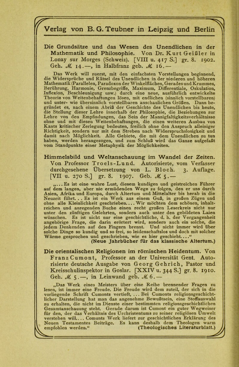 r. Verlag von B. G. Teubner in Leipzig und Berlin Die Grundsätze und das Wesen des Unendlichen in der Mathematik und Philosophie. Von Dr, Kurt Geißler in Lonay sur Morges (Schweiz). [VIII u. 417 S.] gr. 8. 1902. Geh. JL 14.—, in Halbfranz geb. JL 16.— Das Werk will zuerst, mit den einfachsten Vorstellungen beginnend, die Widersprüche und Rätsel des Unendlichen in der niederen und höheren Mathematik (Parallelen, Paradoxon der Winkelflächen, Gerades und Krummes, Berührung, Harmonie, Grenzbegriffe, Maximum, Differentiale, Oskulation, Inflexion, Beschleunigung usw.) durch eine neue, ausführlich entwickelte Theorie von Weitenbehaftungen lösen, mit endlichen (sinnlich vorstellbaren) und unter- wie übersinnlich vorstellbaren anschaulichen Größen. Dann be- gründet es, nach einem Abriß der Geschichte des Unendlichen bis heute, die Stellung dieser Lehre innerhalb der Philosophie, die Beziehungen zur Lehre von den Empfindungen, das Sein der Mannigfaltigkeitsverhältnisse ohne und mit diesen Weitenbehaftungen, die einen weiteren Ausbau von Kants kritischer Zerlegung bedeuten, freilich ohne den Anspruch alleiniger Richtigkeit, sondern nur mit dem Streben nach AViderspruchslosigkeit und damit nach Möglichkeit. Alle Gebiete, die mit dem Unendlichen zu tun haben, werden herangezogen, und zum Schluß wird das Ganze aufgefaßt vom Standpunkte einer Metaphysik der Möglichkeiten. Himmelsbild und Weltanschauung im Wandel der Zeiten. Von Professor Troels-Lund. Autorisierte, vom Verfasser durchgesehene Übersetzung von L. Bloch. 3. Auflage. [VII u. 270 S.] gr. 8. 1907. Geb. oiC $• — „...Es ist eine wahre Lust, diesem kundigen und geistreichen Führer auf dem langen, aber nie ermüdenden Wege zu folgen, den er uns durch Asien, Afrika und Europa, durch Altertum und Mittelalter bis herab in die Neuzeit führt. . . Es ist ein Werk aus einem Guß, in großen Zügen und ohne alle Kleinlichkeit geschrieben.... Wir möchten dem schönen, inhalt- reichen und anregenden Buche einen recht großen Leserkreis nicht nur unter den zünftigen Gelehrten, sondern auch unter den gebildeten Laien wünschen. Es ist nicht nur eine geschichtliche, d. h. der Vergangenheit angehörige Frage, die darin erörtert wird, sondern auch ein solche, die jedem Denkenden auf den Fingern brennt. Und nicht immer wird über solche Dinge so kundig und so frei, so leidenschaftslos und doch mit solcher Wärme gesprochen und geschrieben, wie es hier geschieht....“ (Neue Jahrbücher für das klassische Altertum.) Die orientalischen Religionen im römischen Heidentum. Von FranzCumont, Professor an der Universität Gent. Auto- risierte deutsche Ausgabe von Georg Gehrich, Pastor und Kreisschulinspektor in Goslar. [XXIV u. 344 S.] gr. 8. 1910. Geh. JC. 5 . —, in Leinwand geb. „fC. 6. — „Das Werk eines Meisters über eine Reihe brennender Fragen zu lesen, ist immer eine Freude. Die Freude wird dem zuteil, der sich in die vorliegende Schrift Cumonts vertieft, ... Bei Cumonts religionsgeschicht- licher Darstellung hat man das angenehme Bewußtsein, eine Stoffauswahl zu erhalten, die nicht im Dienste einer bestimmten religionsgeschichtlichen Gesamtanschauung steht. Gerade darum ist Cumont ein guter Wegweiser für den, der das Verhältnis des Urchristentums zu seiner religiösen Umwelt verstehen will.... Comunts Werk liefert zur geschichtlichen Erklärung des Neuen Testamentes Beiträge. Es kann deshalb dem Theologen warm empfohlen werden.“ (Theologisches Literaturblatt