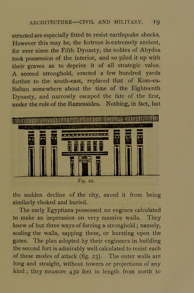 structed are especially fitted to resist earthquake shocks. However this may be, the fortress isextremely ancient, for ever since the Fifth Dynasty, the nobles of Abydos took possession of the interior, and so piled it up with their graves as to deprive it of ail strategie value. A second stronghold, erected a few hundred yards further to the south-east, replaced that of Kom-es- Sultan somewhere about the time of the Eighteenth Dynasty, and narrowly escaped the fate of the first, under the rule of the Ramessides. Nothing, in fact, but Fig. 22. the sudden décliné of the city, saved it from being similarly choked and buried. The early Egyptians possessed no engines calculated to make an impression on very massive walls. They knew of but three ways of forcing a stronghold ; namely, scaling the walls, sapping them, or bursting open the gates. The plan adopted by their engineers in building the second fort is admirably well calculated to resist each of these modes of attack (fig. 23). The outer walls are long and straight, without towers or projections of any kind ; they measure 430 feet in length from north to