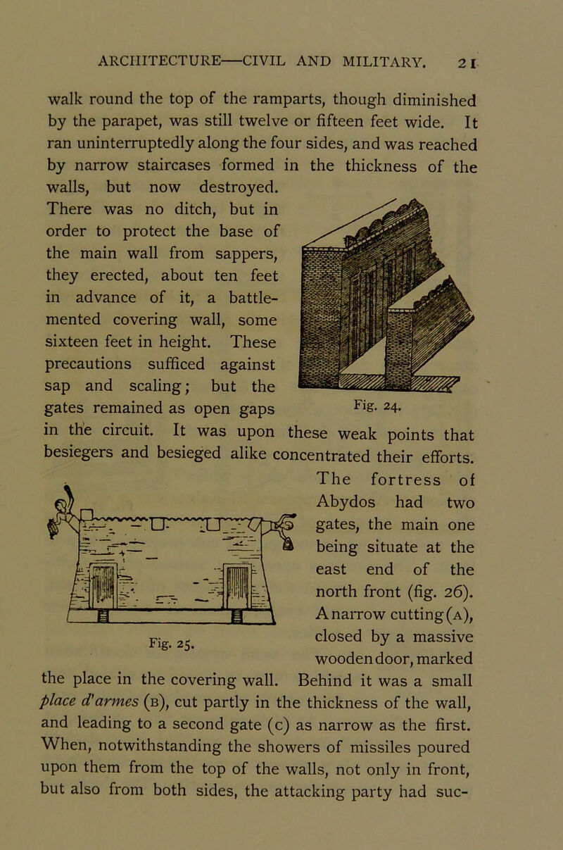 walk round the top of the ramparts, though diminished by the parapet, was still twelve or fifteen feet wide. It ran uninterruptedly along the four sides, and was reached by narrow staircases formed in the thickness of the walls, but now destroyed. There was no ditch, but in order to protect the base of the main wall from sappers, they erected, about ten feet in advance of it, a battle- mented covering wall, some sixteen feet in height. These précautions sufficed against sap and scaling; but the gates remained as open gaps ^4- in the circuit. It was upon these weak points that besiegers and besieged alike concentrated their efforts. The fortress of Abydos had two gates, the main one being situate at the east end of the north front (fig. 26). A narrow cutting(A), closed by a massive wooden door, marked the place in the covering wall. Behind it was a small place d'armes (b), eut partly in the thickness of the wall, and leading to a second gâte (c) as narrow as the fîrst. When, notwithstanding the showers of missiles poured upon them from the top of the walls, not only in front, but also from both sides, the attacking party had suc-