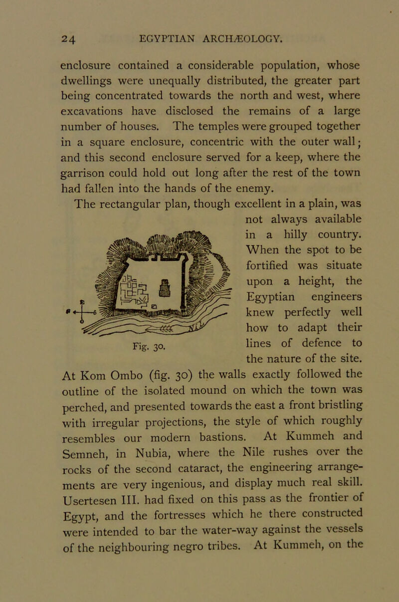 enclosure contained a considérable population, whose dwellings were unequally distributed, the greater part being concentrated towards the north and west, where excavations hâve disclosed the remains of a large number of houses. The temples were grouped together in a square enclosure, concentric with the outer wall ; and this second enclosure served for a keep, where the garrison could hold out long after the rest of the town had fallen into the hands of the enemy. The rectangular plan, though excellent in a plain, was not always available in a hilly country. When the spot to be fortified was situate upon a height, the Egyptian engineers knew perfectly well how to adapt their lines of defence to the nature of the site. At Kom Ombo (fig. 30) the walls exactly followed the outline of the isolated mound on which the town was perched, and presented towards the east a front bristling with irregular projections, the style of which roughly resembles our modem bastions. At Kummeh and Semneh, in Nubia, where the Nile rushes over the rocks of the second cataract, the engineering arrange- ments are very ingénions, and display much real skill. Usertesen III. had fixed on this pass as the frontier of Egypt, and the fortresses which he there constructed were intended to bar the water-way against the vessels of the neighbouring negro tribes. At Kummeh, on the