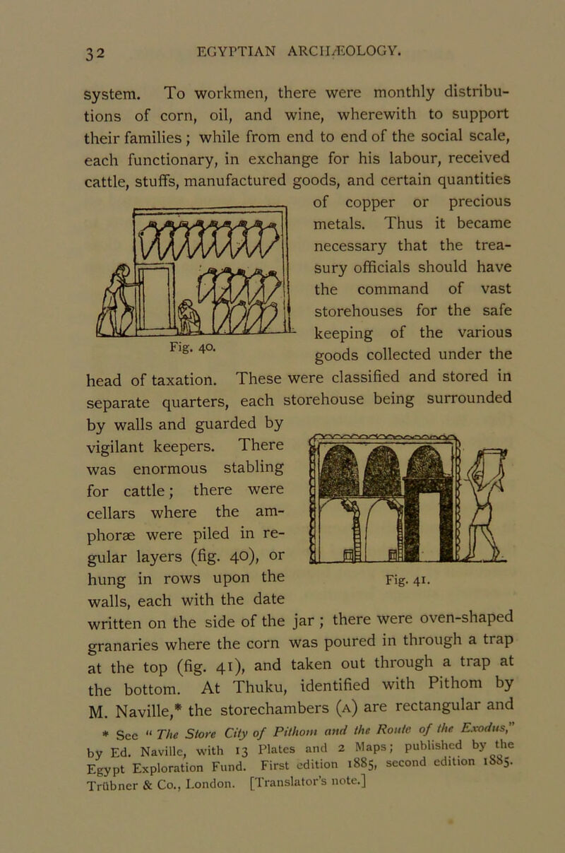 System. To workmen, there were monthly distribu- tions of corn, oil, and wine, wherewith to support their families ; while from end to end of the social scale, each functionary, in exchange for his labour, received cattle, stuffs, manufactured goods, and certain quantities of copper or precious metals. Thus it became necessary that the trea- sury officiais should bave the command of vast storehouses for the safe keeping of the varions goods collected under the head of taxation. These were classified and stored in separate quarters, each storehouse being surrounded by walls and guarded by vigilant keepers. There was enormous stabling for cattle ; there were cellars where the am- phoræ were piled in re- gular layers (fig. 40), or hung in rows upon the walls, each with the date written on the side of the jar j there were oven-shaped granaries where the corn was poured in through a trap at the top (fig. 41), and taken out through a trap at the bottom. At Thuku, identified with Pithom by M. Naville,* the storechambers (a) are rectangular and * See “ The Store City of Pithom aitti the Roule of the E.vodus, by Ed. Naville, with 13 Plates and 2 Maps; published by the Egypt Exploration Fund. First édition 1885, second édition 1885. Trübner & Co., London. [Translatons note.] Fig. 41- Fig. 4°-