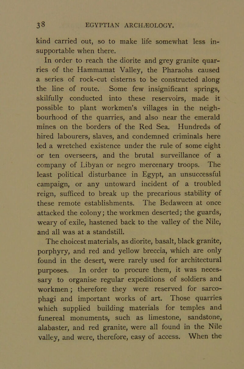 kind carried out, so to make life somewhat less in- supportable when there. In order to reach the diorite and grey granité quar- ries of the Hammamat Valley, the Pharaohs caused a sériés of rock-cut cisterns to be constructed along the line of route. Some few insignificant springs, skilfully conducted into these réservoirs, made it possible to plant workmen’s villages in the neigh- bourhood of the quarries, and also near the emerald mines on the borders of the Red Sea. Hundreds of hired labourers, slaves, and condemned criminals here led a wretched existence under the rule of some eight or ten overseers, and the brutal surveillance of a company of Libyan or negro mercenary troops. The least political disturbance in Egypt, an unsuccessful campaign, or any untoward incident of a troubled reign, sufficed to break up the precarious stability of these remote establishments. The Bedaween at once attacked the colony; the workmen deserted; the guards, weary of exile, hastened back to the valley of the Nile, and ail was at a standstill. The choicest materials, as diorite, basait, black granité, porphyry, and red and yellow breccia, which are only found in the desert, were rarely used for architectural purposes. In order to procure them, it was neces- sary to organise regular expéditions of soldiers and workmen ; therefore they were reserved for sarco- phagi and important works of art. Those quarries which supplied building materials for temples and funereal monuments, such as limestone, sandstone, alabaster, and red granité, were ail found in the Nile valley, and were, therefore, easy of access. When the