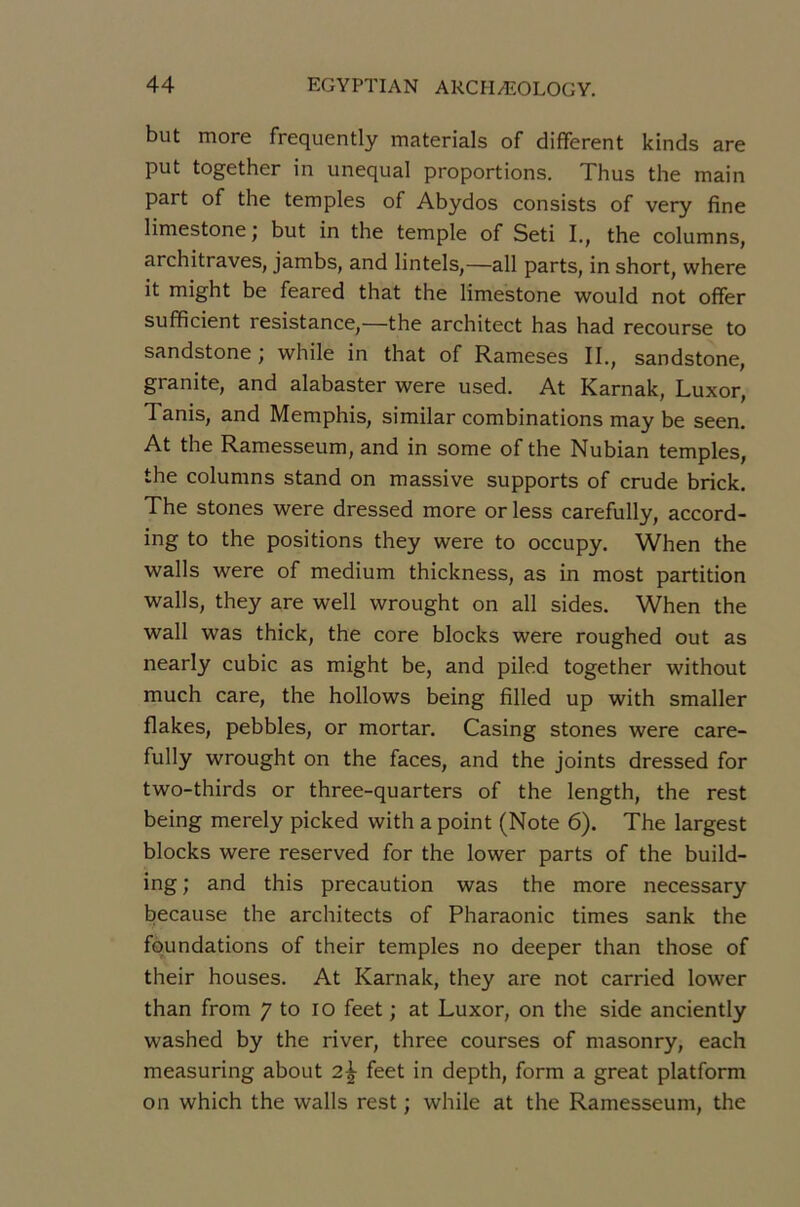 but more frequently materials of different kinds are put together in unequal proportions. Thus the main part of the temples of Abydos consists of very fine limestone; but in the temple of Seti I., the columns, architraves, jambs, and lintels,—ail parts, in short, where it might be feared that the limestone would not offer sufficient résistance,—the architect has had recourse to sandstone ; while in that of Rameses II., sandstone, granité, and alabaster were used. At Karnak, Luxor, Tanis, and Memphis, similar combinations may be seen. At the Ramesseum, and in some of the Nubian temples, the columns stand on massive supports of crude brick. The stones were dressed more or less carefully, accord- ing to the positions they were to occupy. When the walls were of medium thickness, as in most partition walls, they are well wrought on ail sides. When the Wall was thick, the core blocks were roughed out as nearly cubic as might be, and piled together without much care, the hollows being filled up with smaller flakes, pebbles, or mortar. Casing stones were care- fully wrought on the faces, and the joints dressed for two-thirds or three-quarters of the length, the rest being merely picked with a point (Note 6). The largest blocks were reserved for the lower parts of the build- ing; and this précaution was the more necessary because the architects of Pharaonic times sank the fqundations of their temples no deeper than those of their houses. At Karnak, they are not carried lower than from 7 to lo feet ; at Luxor, on the side anciently washed by the river, three courses of masonry, each measuring about 2^ feet in depth, form a great platform on which the walls rest ; while at the Ramesseum, the