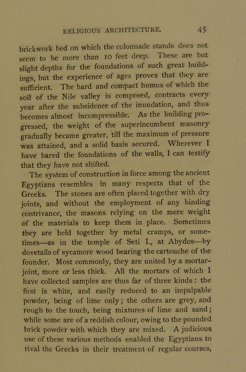 brickwork bed on which the colonnade stands does not seem to be more than lO feet deep. These are but slight depths for the foundations of such great build- ings, but the expérience of âges proves that they are sufficient. The hard and compact humus of which the soil of the Nile valley is composed, contracts every year after the subsidence of the inundation, and thus becomes almost incompressible. As the building pro- gressed, the weight of the superincumbent masonry gradually became greater, till the maximum of pressure was attained, and a solid basis secured. AVherever I hâve bared the foundations of the walls, I can testify that they hâve not shifted. The System of construction in force among the ancient Egyptians resembles in many respects that of the Greeks. The stones are often placed together with dry joints, and without the employment of any binding contrivance, the masons relying on the mere weight of the materials to keep them in place. Sometimes they are 'held together by métal cramps, or some- times—as in the temple of Seti I., at Abydos—by dovetails of sycamore wood bearing the cartouche of the founder. Most commonly, they are united by a mortar- joint, more or less thick. AU the mortars of which I hâve collected samples are thus far of three kinds : the first is white, and easily reduced to an impalpable powder, being of lime only ; the others are grey, and rough to the touch, being mixtures of lime and sand ; while some are of a reddish colour, owing to the pounded brick powder with which they are mixed. A judicious use of these various methods enabled the Egyptians to rival the Greeks in their treatment of regular courses.