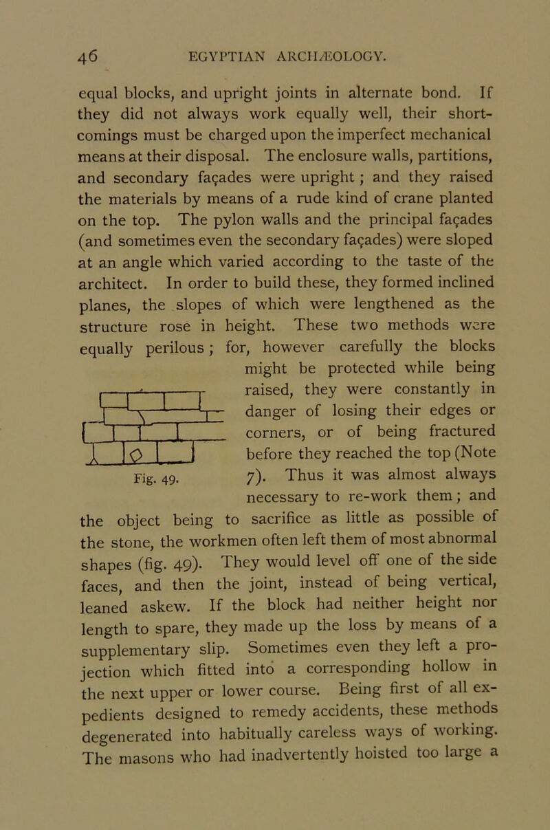 equal blocks, and upright joints in alternate bond. If they did not always work equally well, their short- comings must be charged upon the imperfect mechanical means at their disposai. The enclosure walls, partitions, and secondary façades were upright ; and they raised the materials by means of a rude kind of crâne planted on the top. The pylon walls and the principal façades (and sometimes even the secondary façades) were sloped at an angle which varied according to the taste of the architect. In order to build these, they formed inclined planes, the slopes of which were lengthened as the structure rose in height. These two methods were equally perilous ; for, however carefully the blocks might be protected while being raised, they were constantly in danger of losing their edges or corners, or of being fractured before they reached the top (Note 7). Thus it was almost always necessary to re-work them ; and to sacrifice as little as possible of TT T 1 Fig. 49. the object being the stone, the workmen often left them of most abnormal shapes (fig. 49). They would level off one of the side faces, and then the joint, instead of being vertical, leaned askew. If the block had neither height nor length to spare, they made up the loss by means of a supplementary slip. Sometimes even they left a pro- jection which fitted intô a corresponding hollow in the next upper or lower course. Being first of ail ex- pédients designed to remedy accidents, these methods degenerated into habitually careless ways of working. The niasons who had inadvertently hoisted too large a