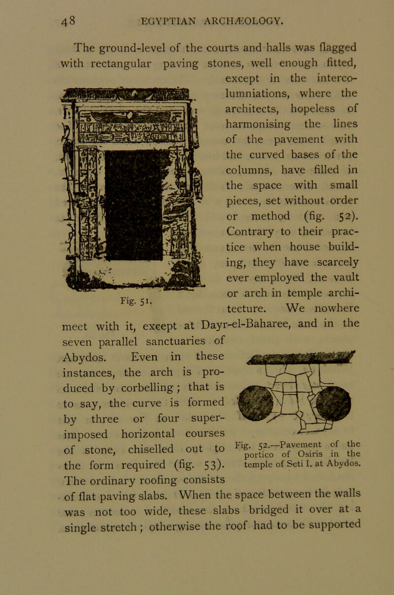 The ground-level of the courts and halls was flagged with rectangular paving stones, well enough fitted, except in the interco- lumniations, where the architects, hopeless of harmonising the lines of the pavement with the curved bases of the columns, hâve filled in the space with small pièces, set without order or raethod (fig. 52). Contrary to their prac- tice when house build- ing, they hâve scarcely ever employed the vault or arch in temple archi- tecture. We nowhere Fig. SI- meet with it, except at Dayr-el-Baharee, and in the seven parallel sanctuaries of Abydos. Even in these instances, the arch is pro- duced by corbelling ; that is to say, the curve is formed by three or four super- imposed horizontal courses of stone, chiselled out to ti îï: the form required (fig. 53)* temple of Seti I. at Abydos. The ordinary roofing consists of fiat paving slabs. When the space between the walls was not too wide, these slabs bridged it over at a single stretch ; otherwise the roof had to be supported