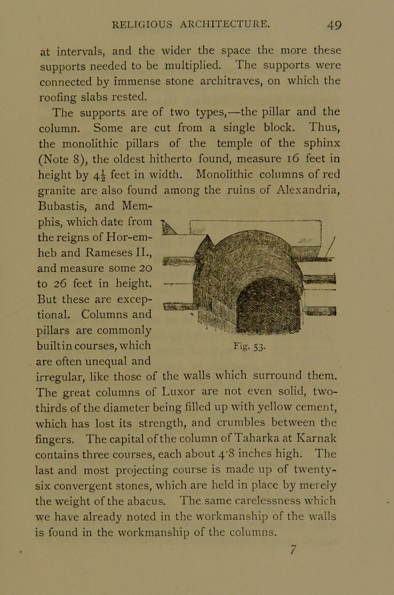 at intervals, and the wider the space the more these supports needed to be multiplied. The supports were connected by immense stone architraves, on which the roofing slabs rested. The supports are of two types,—the pillar and the column. Some are eut from a single block. Thus, the monolithic pillars of the temple of the sphinx (Note 8), the oldest hitherto found, measure i6 feet in height by 4| feet in width. Monolithic colnmns of red granité are also found among the ruins of Alexandria, Bubastis, and Mem- phis, which date from the reigns of Hor-em- heb and Rameses IL, and measure some 20 to 26 feet in height. But these are excep- tional. Columns and pillars are commonly builtin courses, which Fig. 53. are often unequal and irregular, like those of the walls which surround them. The great columns of Luxor are not even solid, two- thirds of the diameter being filled up with yellow cernent, which has lost its strength, and crumbles between the fingers. The capital of the column of Taharka at Karnak contains three courses, each about 4'8 inches high. The last and most projecting course is made up of twent}v six convergent stones, which are held in place by merely the weight of the abacus. The.same carelessness which we hâve already noted in the workmanship of the walls is found in the workmanship of the columns. 7